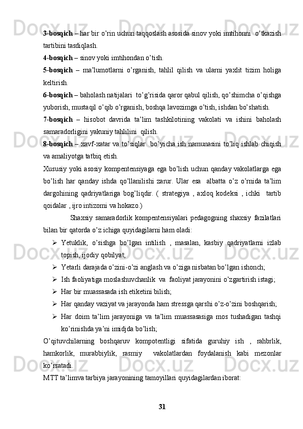 3-bosqich  – har bir o’rin uchun taqqoslash asosida sinov yoki imtihonni  o’tkazish
tartibini tasdiqlash.
4-bosqich  – sinov yoki imtihondan o’tish.
5-bosqich   –   ma’lumotlarni   o’rganish,   tahlil   qilish   va   ularni   yaxlit   tizim   holiga
keltirish.
6-bosqich  – baholash natijalari  to’g’risida qaror qabul qilish, qo’shimcha o’qishga
yuborish, mustaqil o’qib o’rganish, boshqa lavozimga o’tish, ishdan bo’shatish.
7-bosqich   –   hisobot   davrida   ta’lim   tashkilotining   vakolati   va   ishini   baholash
samaradorligini yakuniy tahlilini  qilish. 
8-bosqich   – xavf-xatar va to’siqlar   bo’yicha ish namunasini  to’liq ishlab chiqish
va amaliyotga tatbiq etish. 
Xususiy yoki asosiy kompentensiyaga ega bo’lish uchun qanday vakolatlarga ega
bo’lish   har   qanday   ishda   qo’llanilishi   zarur.   Ular   esa     albatta   o’z   o’rnida   ta’lim
dargohining   qadriyatlariga   bog’liqdir.   (   strategiya   ,   axloq   kodeksi   ,   ichki     tartib
qoidalar , ijro intizomi va hokazo.)
                    Shaxsiy   samaradorlik   kompentensiyalari   pedagogning   shaxsiy   fazilatlari
bilan bir qatorda o’z ichiga quyidagilarni ham oladi: 
 Yetuklik,   o’sishga   bo’lgan   intilish   ,   masalan,   kasbiy   qadriyatlarni   izlab
topish, ijodiy qobilyat;
 Yetarli darajada o’zini-o’zi anglash va o’ziga nisbatan bo’lgan ishonch;
 Ish faoliyatiga moslashuvchanlik  va  faoliyat jarayonini o’zgartirish istagi;
 Har bir muassasada ish etiketini bilish; 
 Har qanday vaziyat va jarayonda ham stressga qarshi o’z-o’zini boshqarish;
 Har   doim   ta’lim   jarayoniga   va   ta’lim   muassasasiga   mos   tushadigan   tashqi
ko’rinishda ya’ni imidjda bo’lish; 
O’qituvchilarning   boshqaruv   kompotentligi   sifatida   guruhiy   ish   ,   rahbrlik,
hamkorlik,   murabbiylik,   rasmiy     vakolatlardan   foydalanish   kabi   mezonlar
ko’rsatadi. 
MTT ta’limva tarbiya jarayonining tamoyillari quyidagilardan iborat:
31 