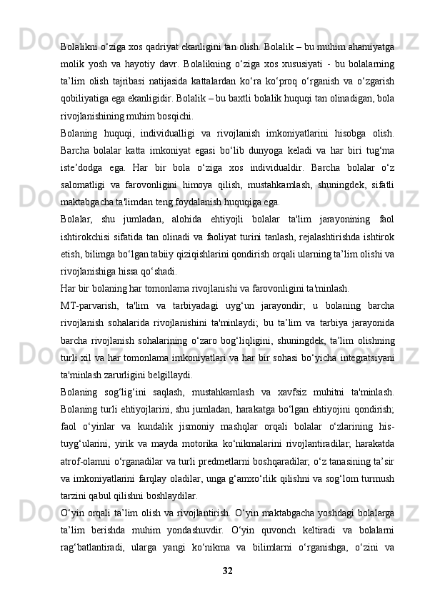 Bolalikni o‘ziga xos qadriyat ekanligini tan olish.  Bolalik – bu muhim ahamiyatga
molik   yosh   va   hayotiy   davr.   Bolalikning   o‘ziga   xos   xususiyati   -   bu   bolalarning
ta’lim   olish   tajribasi   natijasida   kattalardan   ko‘ra   ko‘proq   o‘rganish   va   o‘zgarish
qobiliyatiga ega ekanligidir. Bolalik – bu baxtli bolalik huquqi tan olinadigan, bola
rivojlanishining muhim bosqichi.
Bolaning   huquqi,   individualligi   va   rivojlanish   imkoniyatlarini   hisobga   olish.
Barcha   bolalar   katta   imkoniyat   egasi   bo‘lib   dunyoga   keladi   va   har   biri   tug‘ma
iste’dodga   ega.   Har   bir   bola   o‘ziga   xos   individualdir.   Barcha   bolalar   o‘z
salomatligi   va   farovonligini   himoya   qilish,   mustahkamlash,   shuningdek,   sifatli
maktabgacha ta'limdan teng foydalanish huquqiga ega.  
Bolalar,   shu   jumladan,   alohida   ehtiyojli   bolalar   ta'lim   jarayonining   faol
ishtirokchisi  sifatida tan olinadi  va faoliyat  turini  tanlash,  rejalashtirishda ishtirok
etish, bilimga bo‘lgan tabiiy qiziqishlarini qondirish orqali ularning ta’lim olishi va
rivojlanishiga hissa qo‘shadi.
Har bir bolaning har tomonlama rivojlanishi va farovonligini ta'minlash.   
MT-parvarish,   ta'lim   va   tarbiyadagi   uyg‘un   jarayondir;   u   bolaning   barcha
rivojlanish   sohalarida   rivojlanishini   ta'minlaydi;   bu   ta’lim   va   tarbiya   jarayonida
barcha   rivojlanish   sohalarining   o‘zaro   bog‘liqligini ,   shuningdek,   ta’lim   olishning
turli  xil va har tomonlama imkoniyatlari  va har  bir sohasi  bo‘yicha   integratsiyani
ta'minlash zarurligini belgillaydi.
Bolaning   sog‘lig‘ini   saqlash,   mustahkamlash   va   xavfsiz   muhitni   ta'minlash.
Bolaning turli ehtiyojlarini, shu jumladan, harakatga bo‘lgan ehtiyojini  qondirish;
faol   o‘yinlar   va   kundalik   jismoniy   mashqlar   orqali   bolalar   o‘zlarining   his-
tuyg‘ularini,   yirik   va   mayda   motorika   ko‘nikmalarini   rivojlantiradilar;   harakatda
atrof-olamni o‘rganadilar va turli predmetlarni boshqaradilar; o‘z tanasining ta’sir
va imkoniyatlarini farqlay oladilar, unga g‘amxo‘rlik qilishni va sog‘lom turmush
tarzini qabul qilishni boshlaydilar.
O‘yin orqali ta’lim  olish va rivojlantirish.   O‘yin maktabgacha  yoshdagi  bolalarga
ta’lim   berishda   muhim   yondashuvdir.   O‘yin   quvonch   keltiradi   va   bolalarni
rag‘batlantiradi,   ularga   yangi   ko‘nikma   va   bilimlarni   o‘rganishga,   o‘zini   va
32 
