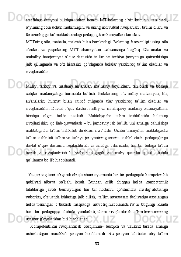 atrofidagi   dunyoni   bilishga   imkon  beradi.   MT   bolaning   o‘yin   huquqini   tan  oladi,
o‘yinning bola uchun muhimligini va uning individual rivojlanishi, ta’lim olishi va
farovonligiga ko‘maklashishdagi pedagogik imkoniyatlari tan oladi.
MTTning oila, mahalla, maktab bilan hamkorligi.   Bolaning farovonligi uning oila
a’zolari   va   yaqinlaring   MTT   ahamiyatini   tushunishiga   bog‘liq.   Ota-onalar   va
mahalliy   hamjamiyat   o‘quv   dasturida   ta’lim   va   tarbiya   jarayoniga   qatnashishga
jalb   qilinganda   va   o‘z   hissasini   qo‘shganda   bolalar   yaxshiroq   ta’lim   oladilar   va
rivojlanadilar.
Milliy,   tarixiy   va   madaniy   an’analar,   ma’naviy   boyliklarni   tan   olish   va   boshqa
xalqlar   madaniyatiga   hurmatda   bo‘lish.   Bolalarning   o‘z   milliy   madaniyati,   tili,
an'analarini   hurmat   bilan   e'tirof   etilganda   ular   yaxshiroq   ta’lim   oladilar   va
rivojlanadilar.   Davlat   o‘quv   dasturi   milliy   va   mintaqaviy   madaniy   xususiyatlarni
hisobga   olgan   holda   tuziladi.   Maktabgacha   ta'lim   tashkilotida   bolaning
rivojlanishini   qo‘llab-quvvatlash   –   bu  jamoaviy   ish   bo‘lib,   uni   amalga   oshirishga
maktabgacha  ta’lim   tashkiloti  direktori  mas’uldir.   Ushbu  tamoyillar   maktabgacha
ta’lim  tashkiloti  ta’lim va tarbiya jarayonining asosini  tashkil  etadi, pedagoglarga
davlat   o‘quv   dasturini   rejalashtirish   va   amalga   oshirishda,   har   bir   bolaga   ta’lim
berish   va   rivojlantirish   bo‘yicha   pedagogik   va   amaliy   qarorlar   qabul   qilishda
qo‘llanma bo‘lib hisoblanadi.
  Yuqoridagilarni o’rganib chiqib shuni aytamanki har bir pedagogda kompetentlik
qobilyati   albatta   bo’lishi   kerak.   Bundan   kelib   chiqqan   holda   kompetentlik
talablariga   javob   bermaydigan   har   bir   hodimni   qo’shimcha   mashg’ulotlariga
yuborish, o’z ustida ishlashga jalb qilish,  ta’lim muassasasi faoliyatiga asoslangan
holda treninglar  o’tkazish  maqsadga  muvofiq hisoblanadi.Ya’ni  bugungi  kunda
har   bir  pedagogga  alohida  yondashib, ularni  rivojlantirish ta’lim tizimimizning
ustuvor g’oyalaridan biri hisoblanadi. 
    Kompetentlikni   rivojlantirish   bosqichma-   bosqich   va   uzliksiz   tarzda   amalga
oshiriladigan   murakkab   jarayon   hisoblanadi.   Bu   jarayon   talabalar   oliy   ta’lim
33 