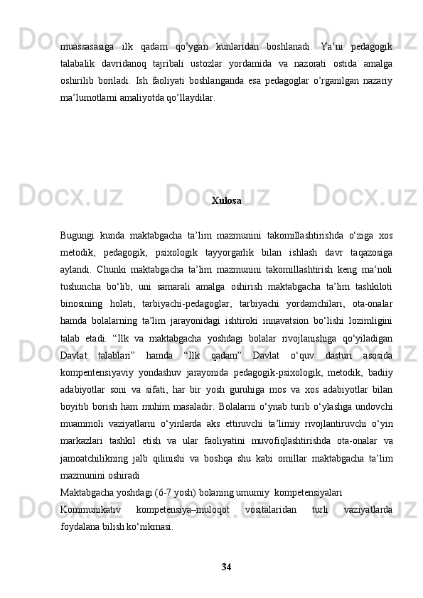muassasasiga   ilk   qadam   qo’ygan   kunlaridan   boshlanadi.   Ya’ni   pedagogik
talabalik   davridanoq   tajribali   ustozlar   yordamida   va   nazorati   ostida   amalga
oshirilib   boriladi.   Ish   faoliyati   boshlanganda   esa   pedagoglar   o’rganilgan   nazariy
ma’lumotlarni amaliyotda qo’llaydilar.
Xulosa
Bugungi   kunda   maktabgacha   ta’lim   mazmunini   takomillashtirishda   o‘ziga   xos
metodik,   pedagogik,   psixologik   tayyorgarlik   bilan   ishlash   davr   taqazosiga
aylandi.   Chunki   maktabgacha   ta’lim   mazmunini   takomillashtirish   keng   ma’noli
tushuncha   bo‘lib,   uni   samarali   amalga   oshirish   maktabgacha   ta’lim   tashkiloti
binosining   holati,   tarbiyachi-pedagoglar,   tarbiyachi   yordamchilari,   ota-onalar
hamda   bolalarning   ta’lim   jarayonidagi   ishtiroki   innavatsion   bo‘lishi   lozimligini
talab   etadi.   “Ilk   va   maktabgacha   yoshdagi   bolalar   rivojlanishiga   qo‘yiladigan
Davlat   talablari”   hamda   “Ilk   qadam”   Davlat   o‘quv   dasturi   asosida
kompentensiyaviy   yondashuv   jarayonida   pedagogik-psixologik,   metodik,   badiiy
adabiyotlar   soni   va   sifati,   har   bir   yosh   guruhiga   mos   va   xos   adabiyotlar   bilan
boyitib   borish   ham   muhim   masaladir.   Bolalarni   o‘ynab   turib   o‘ylashga   undovchi
muammoli   vaziyatlarni   o‘yinlarda   aks   ettiruvchi   ta’limiy   rivojlantiruvchi   o‘yin
markazlari   tashkil   etish   va   ular   faoliyatini   muvofiqlashtirishda   ota-onalar   va
jamoatchilikning   jalb   qilinishi   va   boshqa   shu   kabi   omillar   maktabgacha   ta’lim
mazmunini oshiradi  
Maktabgacha yoshdagi (6-7 yosh) bolaning umumiy  kompetensiyalari
Kommunikativ   kompetensiya–muloqot   vositalaridan   turli   vaziyatlarda
foydalana bilish ko‘nikmasi.
34 