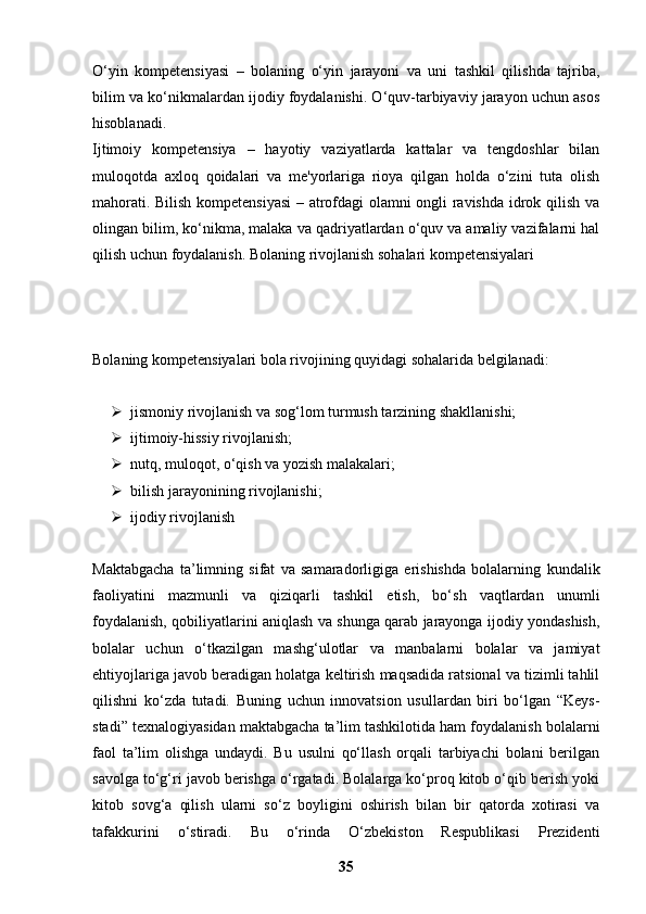 O‘yin   kompetensiyasi   –   bolaning   o‘yin   jarayoni   va   uni   tashkil   qilishda   tajriba,
bilim va ko‘nikmalardan ijodiy foydalanishi. O‘quv-tarbiyaviy jarayon uchun asos
hisoblanadi.
Ijtimoiy   kompetensiya   –   hayotiy   vaziyatlarda   kattalar   va   tengdoshlar   bilan
muloqotda   axloq   qoidalari   va   me'yorlariga   rioya   qilgan   holda   o‘zini   tuta   olish
mahorati.   Bilish kompetensiyasi  – atrofdagi olamni ongli ravishda idrok qilish va
olingan   bilim, ko‘nikma, malaka va qadriyatlardan o‘quv va amaliy vazifalarni hal
qilish   uchun foydalanish. Bolaning rivojlanish sohalari kompetensiyalari
Bolaning kompetensiyalari bola rivojining quyidagi sohalarida belgilanadi:
 jismoniy rivojlanish va sog‘lom turmush tarzining shakllanishi;
 ijtimoiy-hissiy rivojlanish;
 nutq, muloqot, o‘qish va yozish malakalari;
 bilish jarayonining rivojlanishi;
 ijodiy rivojlanish
Maktabgacha   ta’limning   sifat   va   samaradorligiga   erishishda   bolalarning   kundalik
faoliyatini   mazmunli   va   qiziqarli   tashkil   etish,   bo‘sh   vaqtlardan   unumli
foydalanish, qobiliyatlarini aniqlash va shunga qarab jarayonga ijodiy yondashish,
bolalar   uchun   o‘tkazilgan   mashg‘ulotlar   va   manbalarni   bolalar   va   jamiyat
ehtiyojlariga javob beradigan holatga keltirish maqsadida ratsional va tizimli tahlil
qilishni   ko‘zda   tutadi.   Buning   uchun   innovatsion   usullardan   biri   bo‘lgan   “Keys-
stadi”   texnalogiyasidan maktabgacha ta’lim tashkilotida ham foydalanish bolalarni
faol   ta’lim   olishga   undaydi.   Bu   usulni   qo‘llash   orqali   tarbiyachi   bolani   berilgan
savolga   to‘g‘ri javob berishga o‘rgatadi. Bolalarga ko‘proq kitob o‘qib berish yoki
kitob   sovg‘a   qilish   ularni   so‘z   boyligini   oshirish   bilan   bir   qatorda   xotirasi   va
tafakkurini   o‘stiradi.   Bu   o‘rinda   O‘zbekiston   Respublikasi   Prezidenti
35 