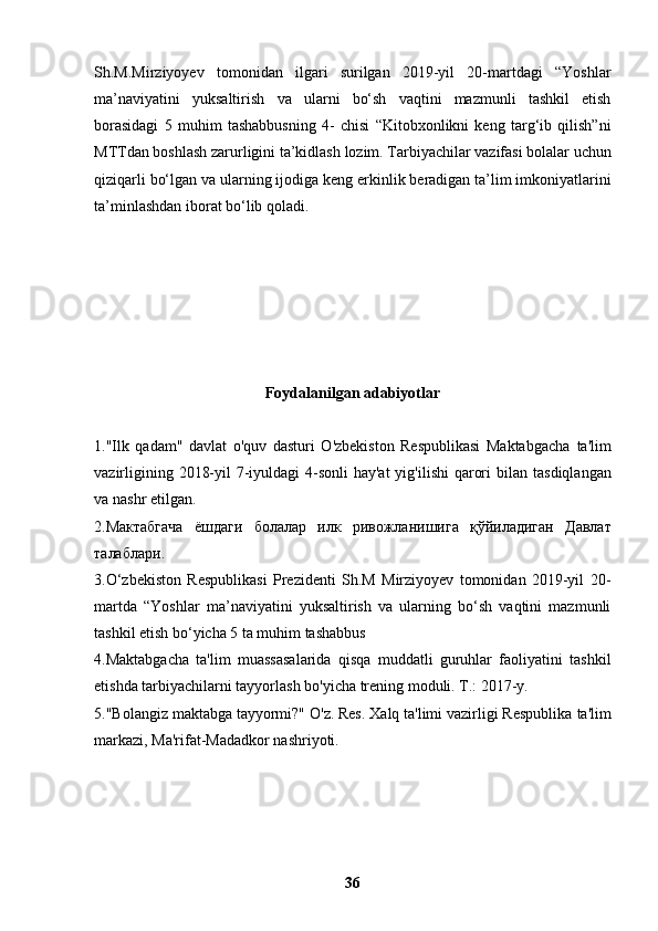 Sh.M.Mirziyoyev   tomonidan   ilgari   surilgan   2019-yil   20-martdagi   “Yoshlar
ma’naviyatini   yuksaltirish   va   ularni   bo‘sh   vaqtini   mazmunli   tashkil   etish
borasidagi   5   muhim   tashabbusning   4-   chisi   “Kitobxonlikni   keng   targ‘ib   qilish”ni
MTTdan boshlash zarurligini ta’kidlash   lozim. Tarbiyachilar vazifasi bolalar uchun
qiziqarli bo‘lgan va ularning ijodiga keng   erkinlik beradigan ta’lim imkoniyatlarini
ta’minlashdan iborat bo‘lib qoladi.
Foydalanilgan adabiyotlar
1."Ilk   qadam"   davlat   o'quv   dasturi   O'zbekiston   Respublikasi   Maktabgacha   ta'lim
vazirligining 2018-yil  7-iyuldagi  4-sonli  hay'at  yig'ilishi  qarori  bilan   tasdiqlangan
va nashr etilgan.
2. Мактабгача   ёшдаги   болалар   илк   ривожланишига   қўйиладиган   Давлат
талаблари .
3.O‘zbekiston   Respublikasi   Prezidenti   Sh.M   Mirziyoyev   tomonidan   2019-yil   20-
martda   “Yoshlar   ma’naviyatini   yuksaltirish   va   ularning   bo‘sh   vaqtini   mazmunli
tashkil etish bo‘yicha 5 ta muhim tashabbus
4.Maktabgacha   ta'lim   muassasalarida   qisqa   muddatli   guruhlar   faoliyatini   tashkil
etishda tarbiyachilarni tayyorlash bo'yicha trening moduli. T.: 2017-y.
5."Bolangiz maktabga tayyormi?" O'z. Res. Xalq ta'limi vazirligi Respublika   ta'lim
markazi, Ma'rifat-Madadkor nashriyoti.
36 