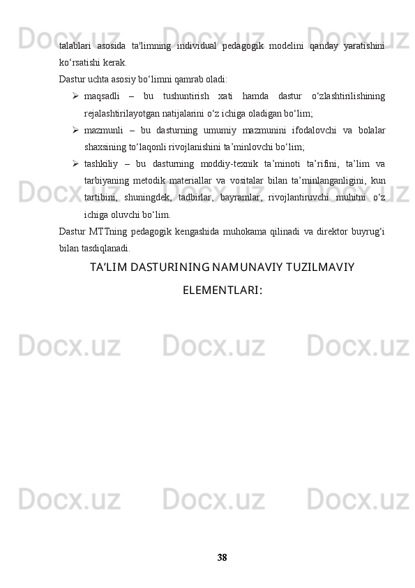 talablari   asosida   ta'limning   individual   pedagogik   modelini   qanday   yaratishini
ko‘rsatishi kerak.
Dastur uchta asosiy bo‘limni qamrab oladi:
 maqsadli   –   bu   tushuntirish   xati   hamda   dastur   o‘zlashtirilishining
rejalashtirilayotgan natijalarini o‘z ichiga oladigan bo‘lim;
 mazmunli   –   bu   dasturning   umumiy   mazmunini   ifodalovchi   va   bolalar
shaxsining to‘laqonli rivojlanishini ta’minlovchi bo‘lim;
 tashkiliy   –   bu   dasturning   moddiy-texnik   ta’minoti   ta’rifini,   ta’lim   va
tarbiyaning   metodik   materiallar   va   vositalar   bilan   ta’minlanganligini,   kun
tartibini,   shuningdek,   tadbirlar,   bayramlar,   rivojlantiruvchi   muhitni   o‘z
ichiga oluvchi bo‘lim.
Dastur   MTTning   pedagogik   kengashida   muhokama   qilinadi   va   direktor   buyrug‘i
bilan tasdiqlanadi.
TA’LIM DASTURIN IN G N AMUN AVIY  TUZILMAVIY
ELEMEN TLARI:
38 