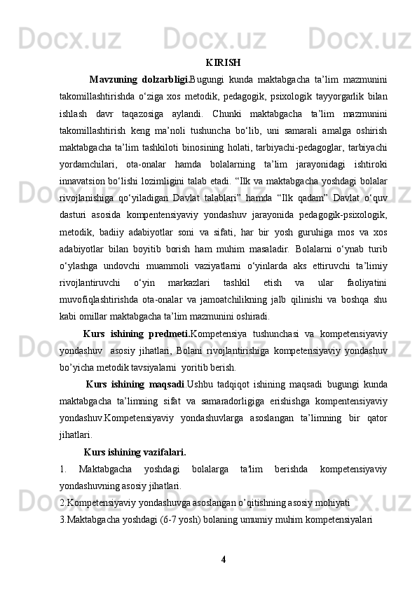 KIRISH
            Mavzuning   dolzarbligi. Bugungi   kunda   maktabgacha   ta’lim   mazmunini
takomillashtirishda   o‘ziga   xos   metodik,   pedagogik,   psixologik   tayyorgarlik   bilan
ishlash   davr   taqazosiga   aylandi.   Chunki   maktabgacha   ta’lim   mazmunini
takomillashtirish   keng   ma’noli   tushuncha   bo‘lib,   uni   samarali   amalga   oshirish
maktabgacha   ta’lim   tashkiloti   binosining   holati,   tarbiyachi-pedagoglar,   tarbiyachi
yordamchilari,   ota-onalar   hamda   bolalarning   ta’lim   jarayonidagi   ishtiroki
innavatsion bo‘lishi  lozimligini talab etadi.   “Ilk va maktabgacha yoshdagi bolalar
rivojlanishiga   qo‘yiladigan   Davlat   talablari”   hamda   “Ilk   qadam”   Davlat   o‘quv
dasturi   asosida   kompentensiyaviy   yondashuv   jarayonida   pedagogik-psixologik,
metodik,   badiiy   adabiyotlar   soni   va   sifati,   har   bir   yosh   guruhiga   mos   va   xos
adabiyotlar   bilan   boyitib   borish   ham   muhim   masaladir.   Bolalarni   o‘ynab   turib
o‘ylashga   undovchi   muammoli   vaziyatlarni   o‘yinlarda   aks   ettiruvchi   ta’limiy
rivojlantiruvchi   o‘yin   markazlari   tashkil   etish   va   ular   faoliyatini
muvofiqlashtirishda   ota-onalar   va   jamoatchilikning   jalb   qilinishi   va   boshqa   shu
kabi   omillar maktabgacha ta’lim mazmunini oshiradi.
        Kurs   ishining   predmeti. Kompetensiya   tushunchasi   va   kompetensiyaviy
yondashuv     asosiy   jihatlari,   Bolani   rivojlantirishiga   kompetensiyaviy   yondashuv
bo’yicha metodik tavsiyalarni  yoritib berish.
            Kurs   ishining   maqsadi .Ushbu   tadqiqot   ishining   maqsadi   bugungi   kunda
maktabgacha   ta’limning   sifat   va   samaradorligiga   erishishga   kompentensiyaviy
yondashuv.Kompetensiyaviy   yondashuvlarga   asoslangan   ta’limning   bir   qator
jihatlari.
          Kurs ishining vazifalari.   
1.   Maktabgacha   yoshdagi   bolalarga   ta'lim   berishda   kompetensiyaviy
yondashuvning asosiy jihatlari.
2. Kompetensiyaviy yondashuvga asoslangan o’qitishning asosiy mohiyati
3. Maktabgacha yoshdagi (6-7 yosh) bolaning umumiy muhim kompetensiyalari
4 