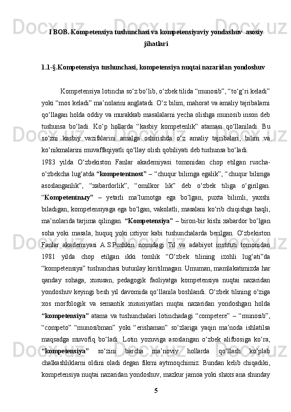 I BOB.  Kompetensiya tushunchasi va   kompetensiyaviy yondashuv   asosiy
jihatlari
1.1 -§. Kompetensiya tushunchasi, kompetensiya nuqtai nazaridan yondoshuv
           Kompetensiya  lotincha so‘z bo‘lib, o‘zbek tilida “munosib”, “to‘g‘ri keladi”
yoki “mos keladi” ma’nolarini anglatadi. O‘z bilim, mahorat va amaliy tajribalarni
qo‘llagan holda oddiy va murakkab masalalarni yecha olishga munosib inson deb
tushunsa   bo‘ladi.   Ko‘p   hollarda   “kasbiy   kompetenlik”   atamasi   qo‘llaniladi.   Bu
so‘zni   kasbiy   vazifalarini   amalga   oshirishda   o‘z   amaliy   tajribalari,   bilim   va
ko‘nikmalarini muvaffaqiyatli qo‘llay olish qobiliyati deb tushunsa bo‘ladi.
1983   yilda   O‘zbekiston   Fanlar   akademiyasi   tomonidan   chop   etilgan   ruscha-
o‘zbekcha lug‘atda   “kompetentnost”   – “chuqur bilimga egalik”, “chuqur bilimga
asoslanganlik”,   “xabardorlik”,   “omilkor   lik”   deb   o‘zbek   tiliga   o‘girilgan.
“ Kompetentn ы y”   –   yetarli   ma’lumotga   ega   bo‘lgan,   puxta   bilimli,   yaxshi
biladigan, kompetensiyaga ega bo‘lgan, vakolatli, masalani ko‘rib chiqishga haqli,
ma’nolarida tarjima qilingan.   “Kompetensiya”   – biron-bir kishi xabardor bo‘lgan
soha   yoki   masala,   huquq   yoki   ixtiyor   kabi   tushunchalarda   berilgan.   O‘zbekiston
Fanlar   akademiyasi   A.S.Pushkin   nomidagi   Til   va   adabiyot   instituti   tomonidan
1981   yilda   chop   etilgan   ikki   tomlik   “O‘zbek   tilining   izohli   lug‘ati”da
“kompetensiya” tushunchasi butunlay kiritilmagan. Umuman, mamlakatimizda har
qanday   sohaga,   xususan,   pedagogik   faoliyatga   kompetensiya   nuqtai   nazaridan
yondoshuv keyingi besh yil davomida qo‘llanila boshlandi.   O‘zbek tilining o‘ziga
xos   morfologik   va   semantik   xususiyatlari   nuqtai   nazaridan   yondoshgan   holda
“kompetensiya”   atama   va   tushunchalari   lotinchadagi   “competere”   –   “munosib”,
“competo”   “munosibman”   yoki   “erishaman”   so‘zlariga   yaqin   ma’noda   ishlatilsa
maqsadga   muvofiq   bo‘ladi.   Lotin   yozuviga   asoslangan   o‘zbek   alifbosiga   ko‘ra,
“kompetensiya”   so‘zini   barcha   ma’noviy   hollarda   qo‘llash   ko‘plab
chalkashliklarni   oldini   oladi   degan   fikrni   aytmoqchimiz.   Bundan   kelib   chiqadiki,
kompetensiya nuqtai nazaridan yondoshuv, mazkur jamoa yoki shaxs ana shunday
5 
