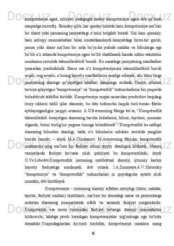 kompetensiya   egasi,   nihoyat,   pedagogik   kasbiy   kompetensiya   egasi   deb   qo‘llash
maqsadga muvofiq. Shunday qilib, har qanday holatda ham, kompetensiya ma’lum
bir   shaxs   yoki   jamoaning   jamiyatdagi   o‘rnini   belgilab   beradi.   Uni   ham   qonuniy,
ham   axloqiy   munosabatlari   bilan   mustahkamlaydi.Jamiyatdagi   biron-bir   guruh,
jamoa   yoki   shaxs   ma’lum   bir   soha   bo‘yicha   yuksak   malaka   va   bilimlarga   ega
bo‘lib o‘z sohasida kompetensiya egasi bo‘lib shakllanadi hamda ushbu vakolatini
muntazam  ravishda  takomillashtirib  boradi.  Bu  masalaga  jamiyatning  manfaatlari
yuzasidan   yondoshiladi.   Shaxs   esa   o‘z   kompetensiyasini   takomillashtirib   borish
orqali, eng avvalo, o‘zining hayotiy manfaatlarini amalga oshiradi, shu bilan birga
jamiyatning   shaxsga   qo‘yayotgan   talablari   darajasiga   erishadi.   Dunyo   olimlari
tavsiya qilayotgan “kompetensiya” va “kompetentlik” tushunchalarini biz yuqorida
birlashtirish taklifini kiritdik. Kompetensiya nuqtai nazaridan yondoshuv haqidagi
ilmiy   ishlarni   tahlil   qilar   ekanmiz,   bu   ikki   tushuncha   haqida   turli-tuman   fikrlar
aytilayotganligini   yaqqol   sezamiz.   A.G.Bermusning   fikriga   ko‘ra,   “Kompetentlik
takomillashib   borayotgan   shaxsning   barcha   hislatlarini,   bilimi,   tajribasi,   umuman
olganda,   butun   borlig‘ini   yagona   tizimga   birlashtiradi”.“Kompetentlik   bu   nafaqat
shaxsning   bilimdon   ekanligi,   balki   o‘z   bilimlarini   uzluksiz   ravishda   yangilab
borishi   hamdir,   –   deydi   M.A.Choshanov.   M.Aronovning   fikricha,   kompetentlik
mutaxassis   ning   ma’lum   bir   faoliyat   uchun   tayyor   ekanligini   bildiradi.   Noaniq
vaziyatlarda   faoliyat   ko‘rsata   olish   qobiliyati   bu   kompetentlikdir,   deydi
O.Ye.Lebedev.Kompetentlik   insonning   intellektual   shaxsiy,   ijtimoiy   kasbiy
hayotiy   faoliyatiga   asoslanadi,   deb   yozadi   I.A.Zimnyaya.A.V.Xutorskiy
“kompetnsiya”   va   “kompetentlik”   tushunchalari   ni   quyidagicha   ajratib   olish
mumkin, deb hisoblaydi. 
                          Kompetensiya   –   insonning   shaxsiy   sifatlari   uzviyligi   (bilim,   malaka,
tajriba,   faoliyat   usullari)   hisoblanib,   ma’lum   bir   doiradagi   narsa   va   jarayonlarga
nisbatan   shaxsning   munosabatida   sifatli   va   samarali   faoliyat   yurgazishidir.
Kompetenlik   esa   inson   tomonidan   faoliyat   turlariga   shaxsiy   munosabatini
bildiruvchi,   talabga   javob   beradigan   kompetensiyalar   yig‘indisiga   ega   bo‘lishi
demakdir.Yuqoridagilardan   ko‘rinib   turibdiki,   kompetensiya   masalasi   uning
6 
