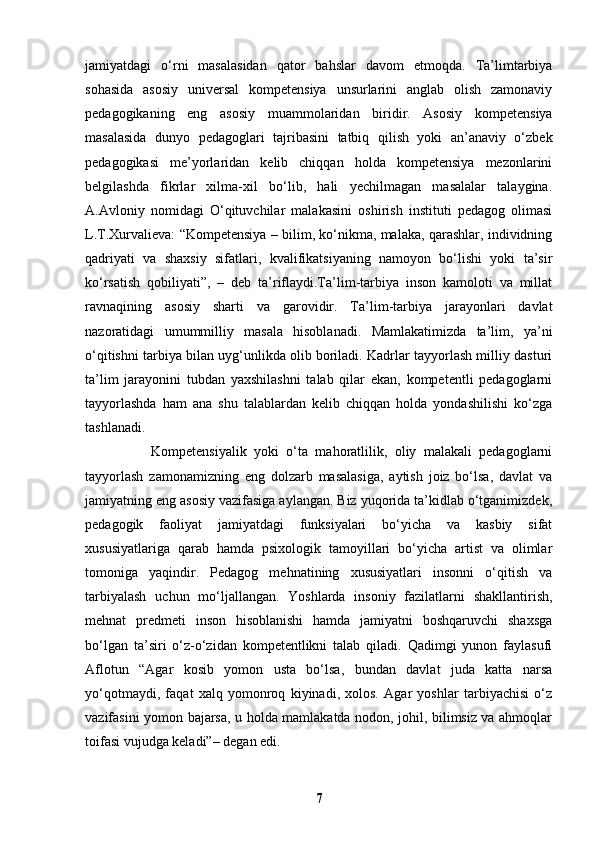 jamiyatdagi   o‘rni   masalasidan   qator   bahslar   davom   etmoqda.   Ta’limtarbiya
sohasida   asosiy   universal   kompetensiya   unsurlarini   anglab   olish   zamonaviy
pedagogikaning   eng   asosiy   muammolaridan   biridir.   Asosiy   kompetensiya
masalasida   dunyo   pedagoglari   tajribasini   tatbiq   qilish   yoki   an’anaviy   o‘zbek
pedagogikasi   me’yorlaridan   kelib   chiqqan   holda   kompetensiya   mezonlarini
belgilashda   fikrlar   xilma-xil   bo‘lib,   hali   yechilmagan   masalalar   talaygina.
A.Avloniy   nomidagi   O‘qituvchilar   malakasini   oshirish   instituti   pedagog   olimasi
L.T.Xurvalieva: “Kompetensiya – bilim, ko‘nikma, malaka, qarashlar, individning
qadriyati   va   shaxsiy   sifatlari,   kvalifikatsiyaning   namoyon   bo‘lishi   yoki   ta’sir
ko‘rsatish   qobiliyati”,   –   deb   ta’riflaydi.Ta’lim-tarbiya   inson   kamoloti   va   millat
ravnaqining   asosiy   sharti   va   garovidir.   Ta’lim-tarbiya   jarayonlari   davlat
nazoratidagi   umummilliy   masala   hisoblanadi.   Mamlakatimizda   ta’lim,   ya’ni
o‘qitishni tarbiya bilan uyg‘unlikda olib boriladi. Kadrlar tayyorlash milliy dasturi
ta’lim   jarayonini   tubdan   yaxshilashni   talab   qilar   ekan,   kompetentli   pedagoglarni
tayyorlashda   ham   ana   shu   talablardan   kelib   chiqqan   holda   yondashilishi   ko‘zga
tashlanadi. 
                  Kompetensiyalik   yoki   o‘ta   mahoratlilik,   oliy   malakali   pedagoglarni
tayyorlash   zamonamizning   eng   dolzarb   masalasiga,   aytish   joiz   bo‘lsa,   davlat   va
jamiyatning eng asosiy vazifasiga aylangan. Biz yuqorida ta’kidlab o‘tganimizdek,
pedagogik   faoliyat   jamiyatdagi   funksiyalari   bo‘yicha   va   kasbiy   sifat
xususiyatlariga   qarab   hamda   psixologik   tamoyillari   bo‘yicha   artist   va   olimlar
tomoniga   yaqindir.   Pedagog   mehnatining   xususiyatlari   insonni   o‘qitish   va
tarbiyalash   uchun   mo‘ljallangan.   Yoshlarda   insoniy   fazilatlarni   shakllantirish,
mehnat   predmeti   inson   hisoblanishi   hamda   jamiyatni   boshqaruvchi   shaxsga
bo‘lgan   ta’siri   o‘z-o‘zidan   kompetentlikni   talab   qiladi.   Qadimgi   yunon   faylasufi
Aflotun   “Agar   kosib   yomon   usta   bo‘lsa,   bundan   davlat   juda   katta   narsa
yo‘qotmaydi,   faqat   xalq   yomonroq   kiyinadi,   xolos.   Agar   yoshlar   tarbiyachisi   o‘z
vazifasini yomon bajarsa, u holda mamlakatda nodon, johil, bilimsiz va ahmoqlar
toifasi vujudga keladi”– degan edi.
7 