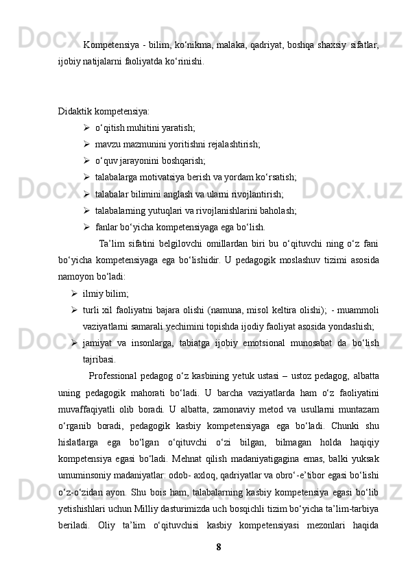                Kompetensiya - bilim, ko‘nikma, malaka, qadriyat, boshqa shaxsiy   sifatlar,
ijobiy natijalarni faoliyatda ko‘rinishi.  
Didaktik kompetensiya:
 o‘qitish muhitini yaratish;
 mavzu mazmunini yoritishni rejalashtirish;
 o‘quv jarayonini boshqarish;
 talabalarga motivatsiya berish va yordam ko‘rsatish;
 talabalar bilimini anglash va ularni rivojlantirish;
 talabalarning yutuqlari va rivojlanishlarini baholash;
 fanlar bo‘yicha kompetensiyaga ega bo‘lish.
                    Ta’lim   sifatini   belgilovchi   omillardan   biri   bu   o‘qituvchi   ning   o‘z   fani
bo‘yicha   kompetensiyaga   ega   bo‘lishidir.   U   pedagogik   moslashuv   tizimi   asosida
namoyon bo‘ladi:
 ilmiy bilim;
 turli  xil   faoliyatni   bajara   olishi   (namuna,   misol   keltira   olishi);   -  muammoli
vaziyatlarni samarali yechimini topishda ijodiy faoliyat   asosida yondashish;
 jamiyat   va   insonlarga,   tabiatga   ijobiy   emotsional   munosabat   da   bo‘lish
tajribasi.
                  Professional   pedagog   o‘z   kasbining   yetuk   ustasi   –   ustoz   pedagog,   albatta
uning   pedagogik   mahorati   bo‘ladi.   U   barcha   vaziyatlarda   ham   o‘z   faoliyatini
muvaffaqiyatli   olib   boradi.   U   albatta,   zamonaviy   metod   va   usullarni   muntazam
o‘rganib   boradi,   pedagogik   kasbiy   kompetensiyaga   ega   bo‘ladi.   Chunki   shu
hislatlarga   ega   bo‘lgan   o‘qituvchi   o‘zi   bilgan,   bilmagan   holda   haqiqiy
kompetensiya   egasi   bo‘ladi.   Mehnat   qilish   madaniyatigagina   emas,   balki   yuksak
umuminsoniy madaniyatlar: odob-   axloq, qadriyatlar va obro‘-e’tibor egasi bo‘lishi
o‘z-o‘zidan   ayon.   Shu   bois   ham,   talabalarning   kasbiy   kompetensiya   egasi   bo‘lib
yetishishlari   uchun Milliy dasturimizda uch bosqichli tizim bo‘yicha ta’lim-tarbiya
beriladi.   Oliy   ta’lim   o‘qituvchisi   kasbiy   kompetensiyasi   mezonlari   haqida
8 