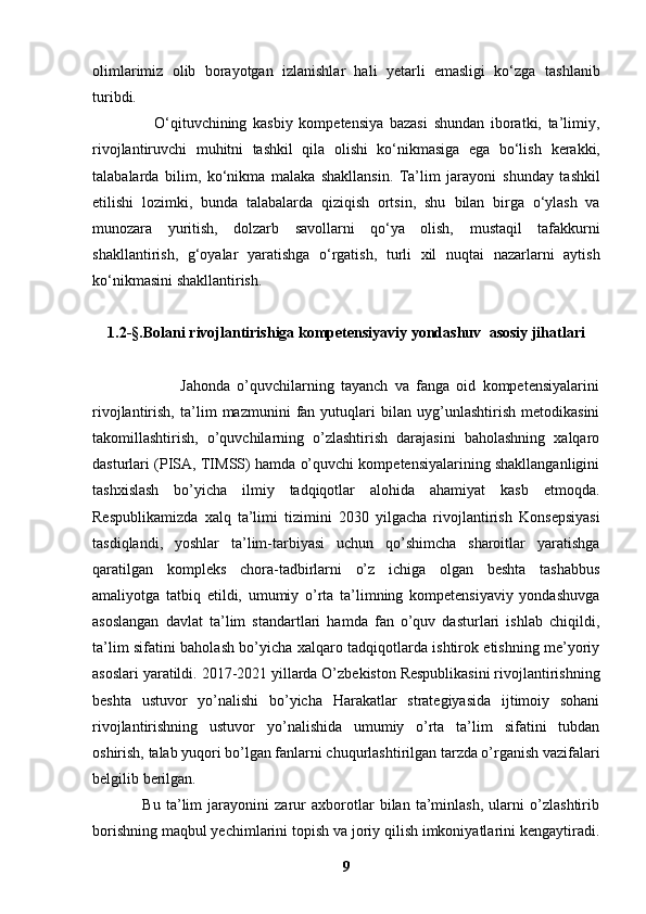 olimlarimiz   olib   borayotgan   izlanishlar   hali   yetarli   emasligi   ko‘zga   tashlanib
turibdi.
                    O‘qituvchining   kasbiy   kompetensiya   bazasi   shundan   iboratki,   ta’limiy,
rivojlantiruvchi   muhitni   tashkil   qila   olishi   ko‘nikmasiga   ega   bo‘lish   kerakki,
talabalarda   bilim,   ko‘nikma   malaka   shakllansin.   Ta’lim   jarayoni   shunday   tashkil
etilishi   lozimki,   bunda   talabalarda   qiziqish   ortsin,   shu   bilan   birga   o‘ylash   va
munozara   yuritish,   dolzarb   savollarni   qo‘ya   olish,   mustaqil   tafakkurni
shakllantirish,   g‘oyalar   yaratishga   o‘rgatish,   turli   xil   nuqtai   nazarlarni   aytish
ko‘nikmasini shakllantirish.
1.2 -§. Bolani rivojlantirishiga kompetensiyaviy yondashuv   asosiy jihatlari
                          Jahonda   o’quvchilarning   tayanch   va   fanga   oid   kompetensiyalarini
rivojlantirish,   ta’lim   mazmunini   fan   yutuqlari   bilan   uyg’unlashtirish   metodikasini
takomillashtirish,   o’quvchilarning   o’zlashtirish   darajasini   baholashning   xalqaro
dasturlari (PISA, TIMSS) hamda o’quvchi kompetensiyalarining shakllanganligini
tashxislash   bo’yicha   ilmiy   tadqiqotlar   alohida   ahamiyat   kasb   etmoqda.
Respublikamizda   xalq   ta’limi   tizimini   2030   yilgacha   rivojlantirish   Konsepsiyasi
tasdiqlandi,   yoshlar   ta’lim-tarbiyasi   uchun   qo’shimcha   sharoitlar   yaratishga
qaratilgan   kompleks   chora-tadbirlarni   o’z   ichiga   olgan   beshta   tashabbus
amaliyotga   tatbiq   etildi,   umumiy   o’rta   ta’limning   kompetensiyaviy   yondashuvga
asoslangan   davlat   ta’lim   standartlari   hamda   fan   o’quv   dasturlari   ishlab   chiqildi,
ta’lim   sifatini baholash bo’yicha xalqaro tadqiqotlarda ishtirok etishning me’yoriy
asoslari   yaratildi.   2017-2021 yillarda O’zbekiston Respublikasini rivojlantirishning
beshta   ustuvor   yo’nalishi   bo’yicha   Harakatlar   strategiyasida   ijtimoiy   sohani
rivojlantirishning   ustuvor   yo’nalishida   umumiy   o’rta   ta’lim   sifatini   tubdan
oshirish,   talab yuqori bo’lgan fanlarni chuqurlashtirilgan tarzda o’rganish vazifalari
belgilib   berilgan. 
                  Bu   ta’lim   jarayonini   zarur   axborotlar   bilan   ta’minlash,   ularni   o’zlashtirib
borishning maqbul yechimlarini topish va joriy qilish imkoniyatlarini kengaytiradi.
9 