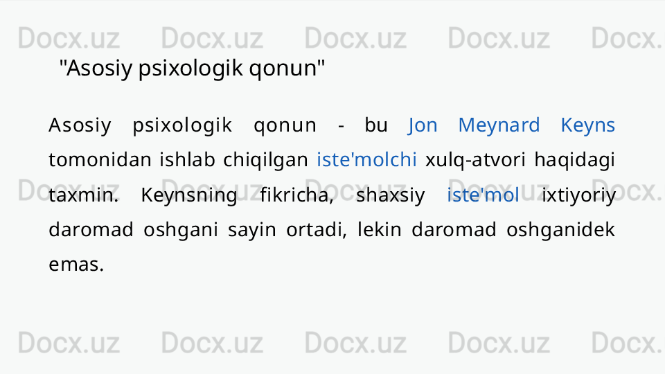 "Asosiy psixologik qonun"
A sosi y   psi xol ogi k   qon u n   -  bu  Jon  Meynard  Keyns 
tomonidan  ishlab  chiqilgan  iste'molchi   xulq-atvori  haqidagi 
taxmin.  Keynsning  fikricha,  shaxsiy  iste'mol   ixtiyoriy 
daromad  oshgani  sayin  ortadi,  lekin  daromad  oshganidek 
emas. 