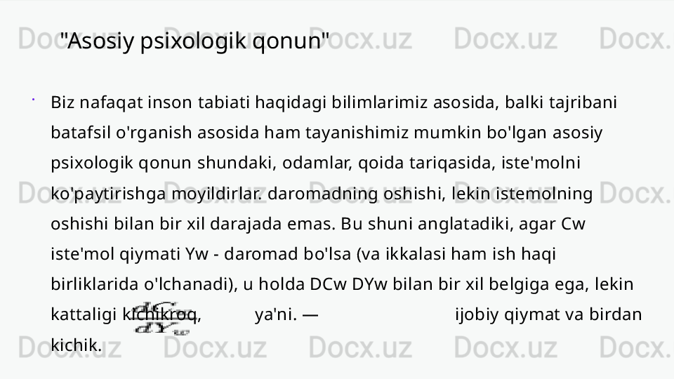 "Asosiy psixologik qonun"

Biz nafaqat inson tabiati haqidagi bilimlarimiz asosida, balki tajribani 
batafsil o'rganish asosida ham tayanishimiz mumkin bo'lgan asosiy 
psixologik qonun shundaki, odamlar, qoida tariqasida, iste'molni 
ko'paytirishga moyildirlar. daromadning oshishi, lekin istemolning 
oshishi bilan bir xil darajada emas. Bu shuni anglatadiki, agar Cw 
iste'mol qiymati Yw - daromad bo'lsa (va ikkalasi ham ish haqi 
birliklarida o'lchanadi), u holda DCw DYw bilan bir xil belgiga ega, lekin 
kattaligi kichikroq,             ya'ni. —  ijobiy qiymat va birdan 
kichik. 