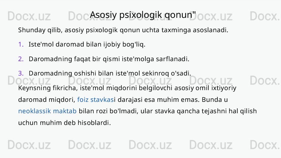 Asosiy psixologik qonun"
Shunday qilib, asosiy psixologik qonun uchta taxminga asoslanadi.
1. Iste'mol daromad bilan ijobiy bog'liq.
2. Daromadning faqat bir qismi iste'molga sarflanadi.
3. Daromadning oshishi bilan iste'mol sekinroq o'sadi.
Keynsning fikricha, iste'mol miqdorini belgilovchi asosiy omil ixtiyoriy 
daromad miqdori,  foiz stavkas i darajasi esa muhim emas. Bunda u 
neoklassik maktab  bilan rozi bo'lmadi, ular stavka qancha tejashni hal qilish 
uchun muhim deb hisoblardi. 