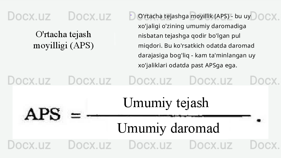 O'rtacha tejash 
moyilligi (APS) 
O'rtacha tejashga moyillik (APS) - bu uy 
xo'jaligi o'zining umumiy daromadiga 
nisbatan tejashga qodir bo'lgan pul 
miqdori. Bu ko'rsatkich odatda daromad 
darajasiga bog'liq - kam ta'minlangan uy 
xo'jaliklari odatda past APSga ega.
Umumiy tejash
Umumiy daromad 