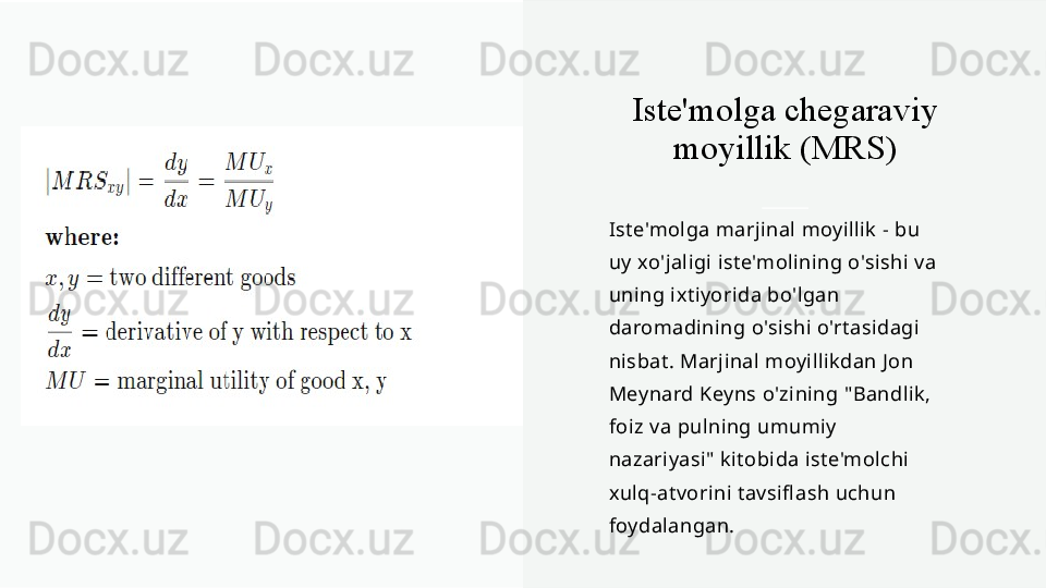 Iste'molga chegaraviy 
moyillik (MRS)
Iste'molga marjinal moyillik - bu 
uy xo'jaligi iste'molining o'sishi va 
uning ixtiyorida bo'lgan 
daromadining o'sishi o'rtasidagi 
nisbat. Marjinal moyillikdan Jon 
Meynard Keyns o'zining "Bandlik, 
foiz va pulning umumiy 
nazariyasi" kitobida iste'molchi 
xulq-atvorini tavsifl ash uchun 
foydalangan. 