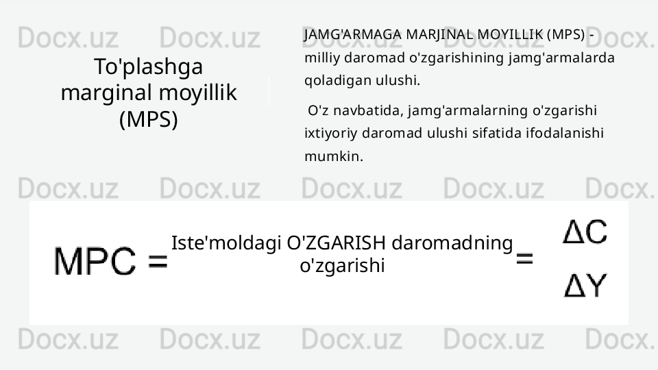 To'plashga 
marginal moyillik 
(MPS) JAMG'ARMAGA MARJINAL MOYILLIK (MPS) - 
milliy daromad o'zgarishining jamg'armalarda 
qoladigan ulushi.
  O'z navbatida, jamg'armalarning o'zgarishi 
ixtiyoriy daromad ulushi sifatida ifodalanishi 
mumkin.
Iste'moldagi O'ZGARISH daromadning 
o'zgarishi 