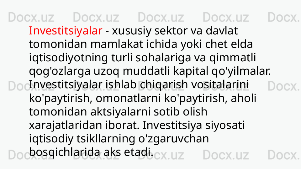 Investitsiyalar   -   xususiy sektor va davlat 
tomonidan mamlakat ichida yoki chet elda 
iqtisodiyotning turli sohalariga va qimmatli 
qog'ozlarga uzoq muddatli kapital qo'yilmalar. 
Investitsiyalar ishlab chiqarish vositalarini 
ko'paytirish, omonatlarni ko'paytirish, aholi 
tomonidan aktsiyalarni sotib olish 
xarajatlaridan iborat. Investitsiya siyosati 
iqtisodiy tsikllarning o'zgaruvchan 
bosqichlarida aks etadi. 