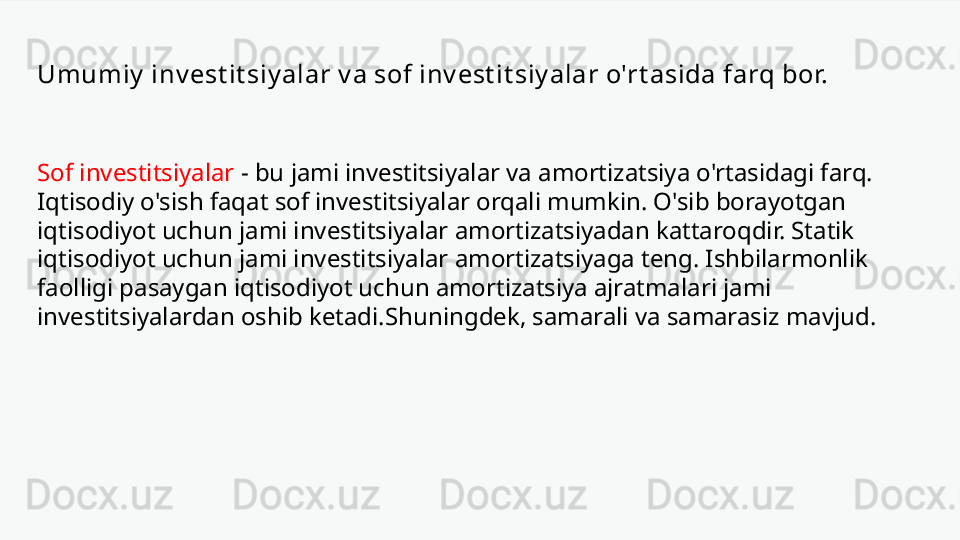 Umumiy  inv est it siy alar v a sof inv est it siy alar o'rt asida farq bor.
Sof investitsiyalar   -   bu jami investitsiyalar va amortizatsiya o'rtasidagi farq. 
Iqtisodiy o'sish faqat sof investitsiyalar orqali mumkin. O'sib borayotgan 
iqtisodiyot uchun jami investitsiyalar amortizatsiyadan kattaroqdir. Statik 
iqtisodiyot uchun jami investitsiyalar amortizatsiyaga teng. Ishbilarmonlik 
faolligi pasaygan iqtisodiyot uchun amortizatsiya ajratmalari jami 
investitsiyalardan oshib ketadi.Shuningdek, samarali va samarasiz mavjud. 