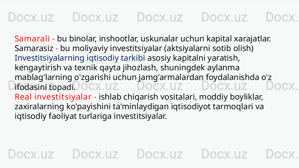 Samarali   -   bu binolar, inshootlar, uskunalar uchun kapital xarajatlar. 
Samarasiz   -   bu moliyaviy investitsiyalar (aktsiyalarni sotib olish)  
Investitsiyalarning iqtisodiy tarkibi  asosiy kapitalni yaratish, 
kengaytirish va texnik qayta jihozlash, shuningdek aylanma 
mablag'larning o'zgarishi uchun jamg'armalardan foydalanishda o'z 
ifodasini topadi.
Real inv est it siy alar   -   ishlab chiqarish vositalari, moddiy boyliklar, 
zaxiralarning ko'payishini ta'minlaydigan iqtisodiyot tarmoqlari va 
iqtisodiy faoliyat turlariga investitsiyalar. 