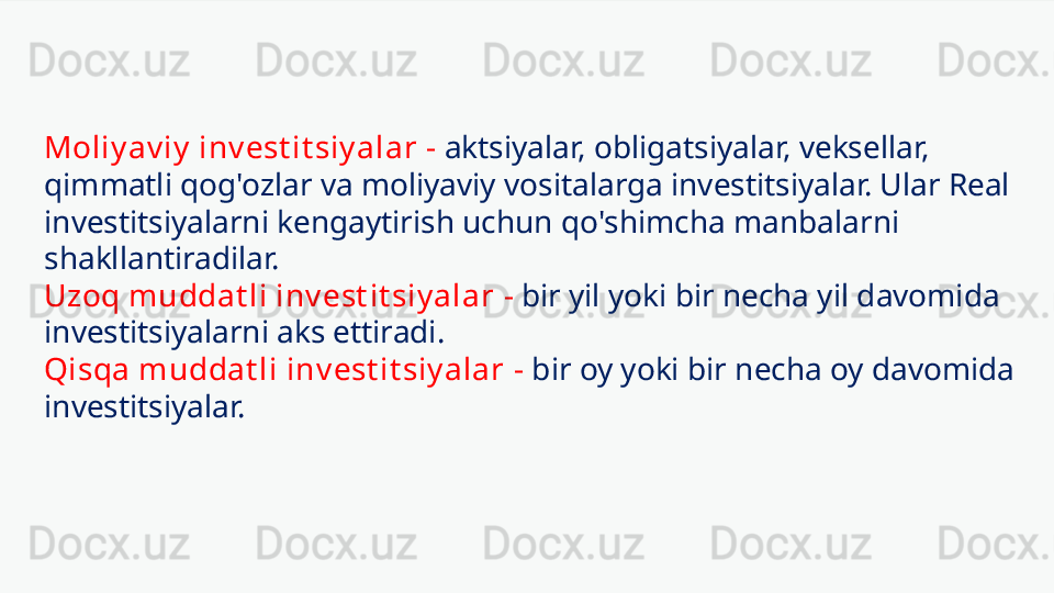 Moliy av iy  inv est it siy alar   -   aktsiyalar, obligatsiyalar, veksellar, 
qimmatli qog'ozlar va moliyaviy vositalarga investitsiyalar. Ular Real 
investitsiyalarni kengaytirish uchun qo'shimcha manbalarni 
shakllantiradilar.
Uzoq muddat li inv est it siy alar   -   bir yil yoki bir necha yil davomida 
investitsiyalarni aks ettiradi.
Qisqa muddat li inv est it siy alar   -   bir oy yoki bir necha oy davomida 
investitsiyalar. 