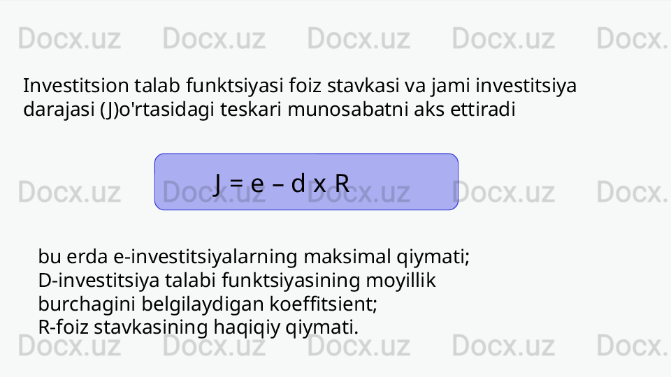 Investitsion talab funktsiyasi foiz stavkasi va jami investitsiya 
darajasi ( J)o'rtasidagi teskari munosabatni aks ettiradi
  J  = e – d x R
bu erda e-investitsiyalarning maksimal qiymati;
D-investitsiya talabi funktsiyasining moyillik 
burchagini belgilaydigan koeffitsient;
R-foiz stavkasining haqiqiy qiymati. 