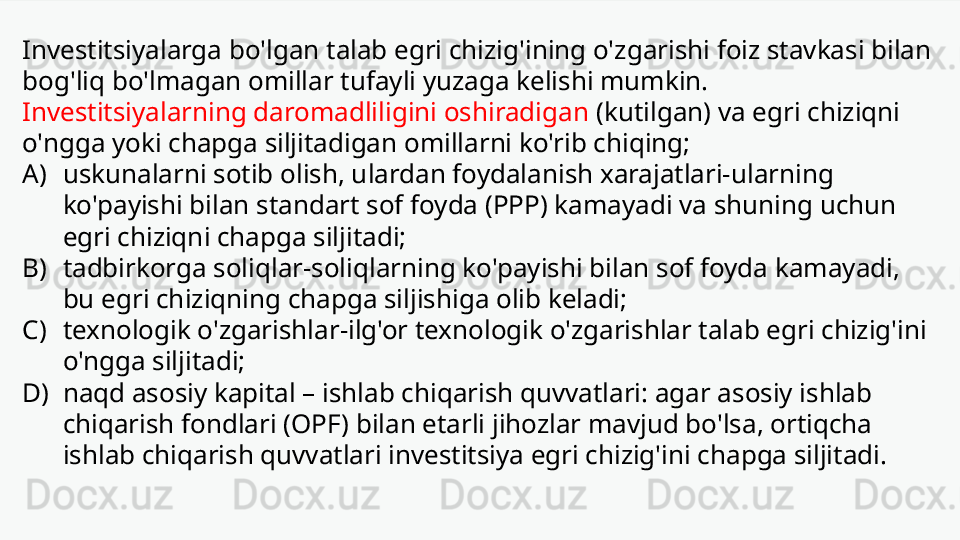 Investitsiyalarga bo'lgan talab egri chizig'ining o'zgarishi foiz stavkasi bilan 
bog'liq bo'lmagan omillar tufayli yuzaga kelishi mumkin. 
Investitsiyalarning daromadliligini oshiradigan  (kutilgan) va egri chiziqni 
o'ngga yoki chapga siljitadigan omillarni ko'rib chiqing;
A) uskunalarni sotib olish, ulardan foydalanish xarajatlari-ularning 
ko'payishi bilan standart sof foyda (PPP) kamayadi va shuning uchun 
egri chiziqni chapga siljitadi;
B) tadbirkorga soliqlar-soliqlarning ko'payishi bilan sof foyda kamayadi, 
bu egri chiziqning chapga siljishiga olib keladi;
C) texnologik o'zgarishlar-ilg'or texnologik o'zgarishlar talab egri chizig'ini 
o'ngga siljitadi;
D) naqd asosiy kapital – ishlab chiqarish quvvatlari: agar asosiy ishlab 
chiqarish fondlari (OPF) bilan etarli jihozlar mavjud bo'lsa, ortiqcha 
ishlab chiqarish quvvatlari investitsiya egri chizig'ini chapga siljitadi. 