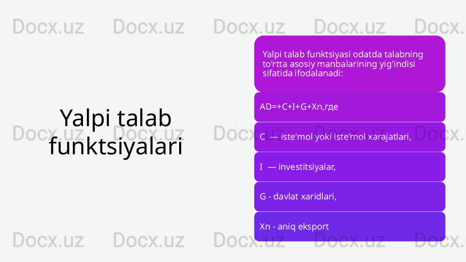 Yalpi talab 
funktsiyalari Yalpi talab funktsiyasi odatda talabning 
to'rtta asosiy manbalarining yig'indisi 
sifatida ifodalanadi:
AD=+C+I+G+Xn,где
C  —   iste'mol yoki iste'mol xarajatlari,
I  —   investitsiyalar,
G - davlat xaridlari,
Xn - aniq eksport 