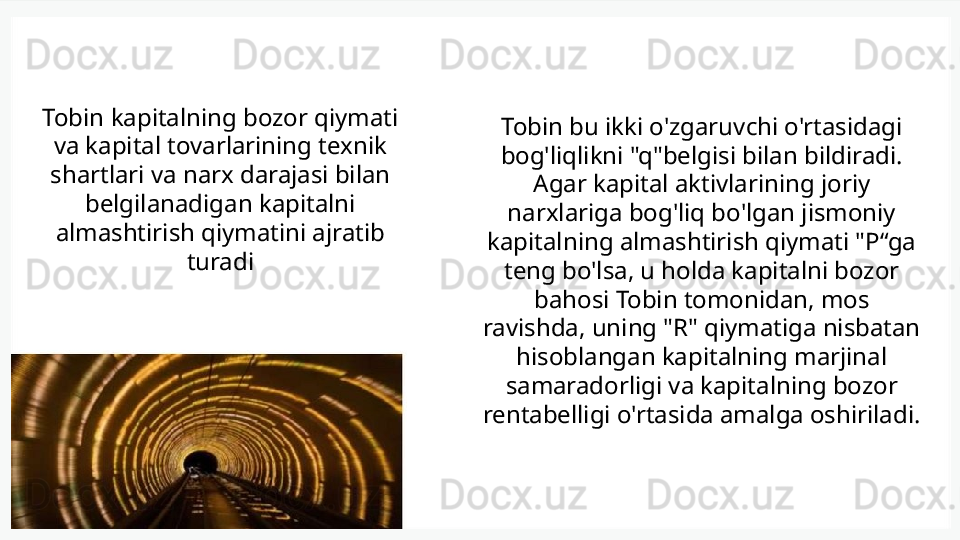 Tobin kapitalning bozor qiymati 
va kapital tovarlarining texnik 
shartlari va narx darajasi bilan 
belgilanadigan kapitalni 
almashtirish qiymatini ajratib 
turadi Tobin bu ikki o'zgaruvchi o'rtasidagi 
bog'liqlikni "q"belgisi bilan bildiradi. 
Agar kapital aktivlarining joriy 
narxlariga bog'liq bo'lgan jismoniy 
kapitalning almashtirish qiymati "P“ga 
teng bo'lsa, u holda kapitalni bozor 
bahosi Tobin tomonidan, mos 
ravishda, uning "R" qiymatiga nisbatan 
hisoblangan kapitalning marjinal 
samaradorligi va kapitalning bozor 
rentabelligi o'rtasida amalga oshiriladi. 