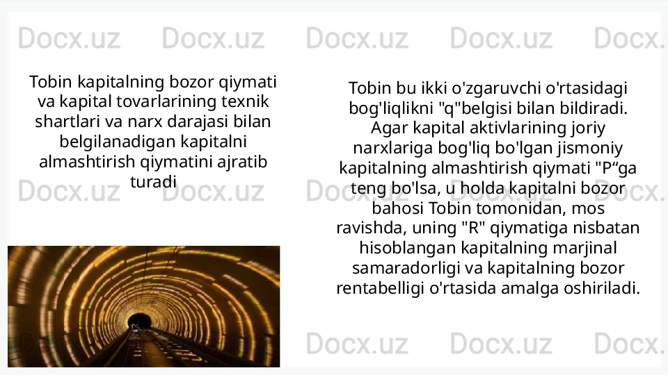 Tobin kapitalning bozor qiymati 
va kapital tovarlarining texnik 
shartlari va narx darajasi bilan 
belgilanadigan kapitalni 
almashtirish qiymatini ajratib 
turadi Tobin bu ikki o'zgaruvchi o'rtasidagi 
bog'liqlikni "q"belgisi bilan bildiradi. 
Agar kapital aktivlarining joriy 
narxlariga bog'liq bo'lgan jismoniy 
kapitalning almashtirish qiymati "P“ga 
teng bo'lsa, u holda kapitalni bozor 
bahosi Tobin tomonidan, mos 
ravishda, uning "R" qiymatiga nisbatan 
hisoblangan kapitalning marjinal 
samaradorligi va kapitalning bozor 
rentabelligi o'rtasida amalga oshiriladi.