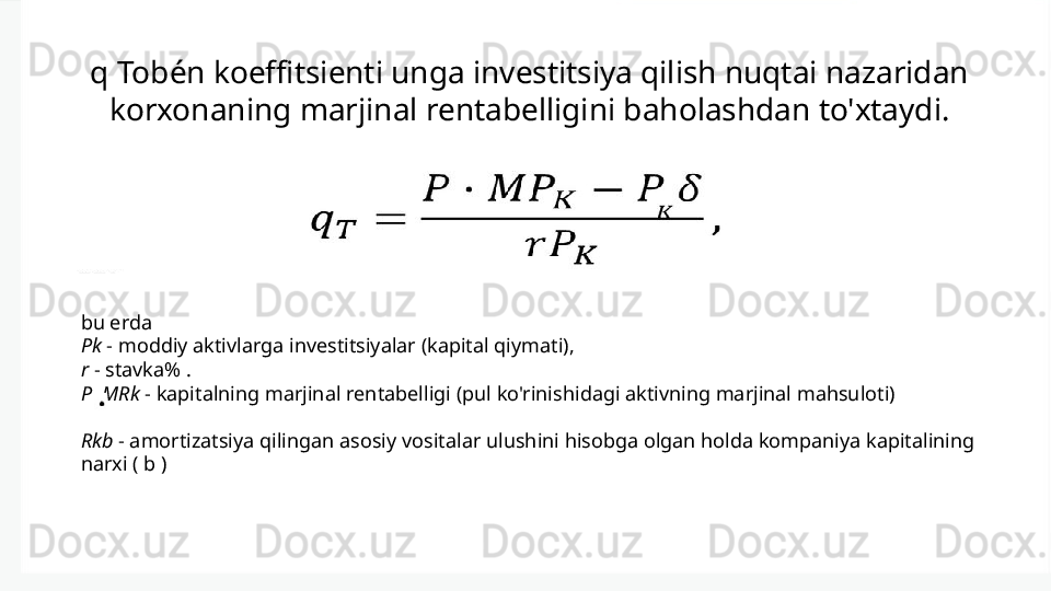 q Tobén koeffitsienti unga investitsiya qilish nuqtai nazaridan 
korxonaning marjinal rentabelligini baholashdan to'xtaydi.
bu erda 
Pk  - moddiy aktivlarga investitsiyalar (kapital qiymati), 
r  - stavka% . 
Р    MRk  - kapitalning marjinal rentabelligi (pul ko'rinishidagi aktivning marjinal mahsuloti) 
Rkb  - amortizatsiya qilingan asosiy vositalar ulushini hisobga olgan holda kompaniya kapitalining 
narxi ( b ) 