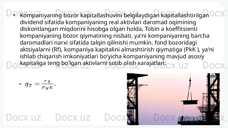 •
Kompaniyaning bozor kapitallashuvini belgilaydigan kapitallashtirilgan 
dividend sifatida kompaniyaning real aktivlari daromad oqimining 
diskontlangan miqdorini hisobga olgan holda, Tobin a koeffitsienti 
kompaniyaning bozor qiymatining nisbati, ya'ni kompaniyaning barcha 
daromadlari narxi sifatida talqin qilinishi mumkin. fond bozoridagi 
aktsiyalarni (Rf), kompaniya kapitalini almashtirish qiymatiga (PkK ), ya'ni 
ishlab chiqarish imkoniyatlari bo'yicha kompaniyaning mavjud asosiy 
kapitaliga teng bo'lgan aktivlarni sotib olish xarajatlari: 