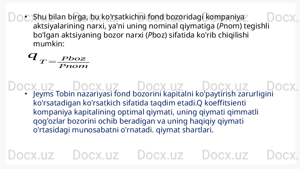 •
Shu bilan birga, bu ko'rsatkichni fond bozoridagi kompaniya 
aktsiyalarining narxi, ya'ni uning nominal qiymatiga ( P nom) tegishli 
bo'lgan aktsiyaning bozor narxi ( P boz) sifatida ko'rib chiqilishi 
mumkin:??????	
??????	=	????????????????????????
????????????????????????
•
Jeyms Tobin nazariyasi fond bozorini kapitalni ko'paytirish zarurligini 
ko'rsatadigan ko'rsatkich sifatida taqdim etadi.Q koeffitsienti 
kompaniya kapitalining optimal qiymati, uning qiymati qimmatli 
qog'ozlar bozorini ochib beradigan va uning haqiqiy qiymati 
o'rtasidagi munosabatni o'rnatadi. qiymat shartlari. 