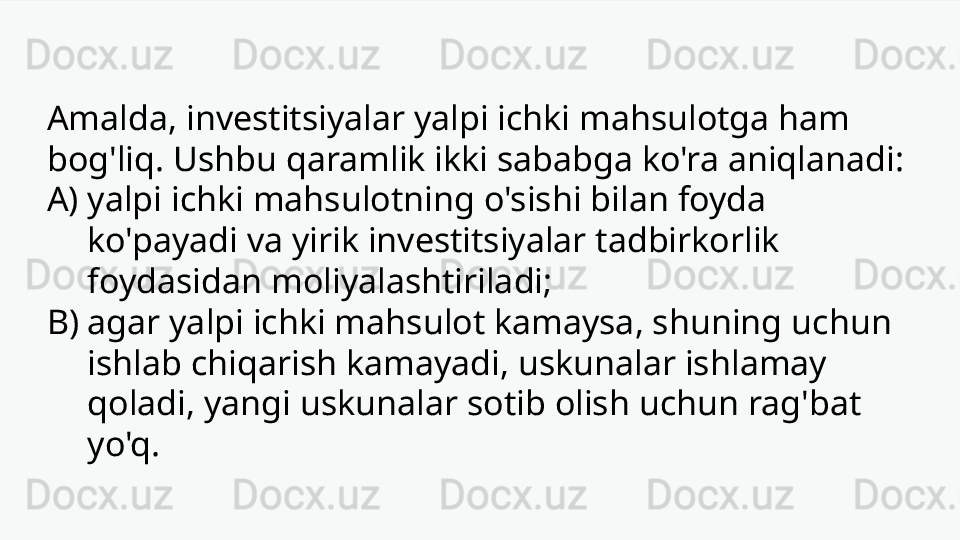 Amalda, investitsiyalar yalpi ichki mahsulotga ham 
bog'liq. Ushbu qaramlik ikki sababga ko'ra aniqlanadi:
A) yalpi ichki mahsulotning o'sishi bilan foyda 
ko'payadi va yirik investitsiyalar tadbirkorlik 
foydasidan moliyalashtiriladi;
B) agar yalpi ichki mahsulot kamaysa, shuning uchun 
ishlab chiqarish kamayadi, uskunalar ishlamay 
qoladi, yangi uskunalar sotib olish uchun rag'bat 
yo'q. 