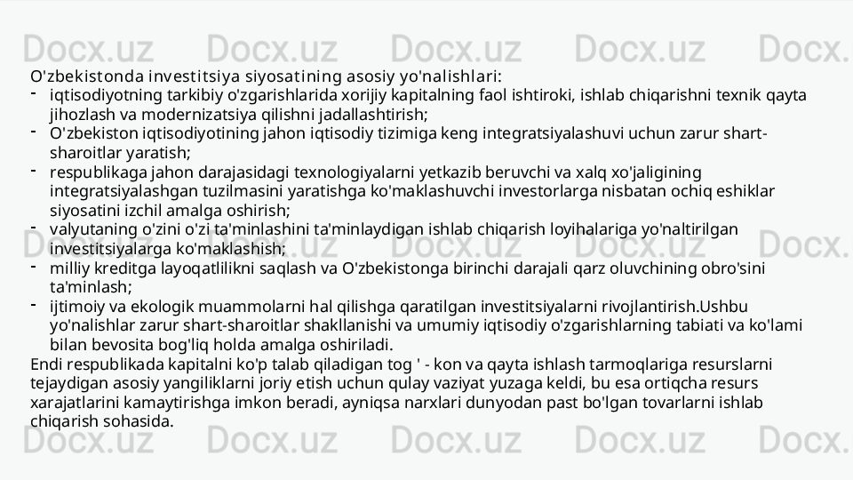 O'zbek ist onda inv est it si y a si y osat ini ng asosiy  y o'nali shlari:
-
iqtisodiyotning tarkibiy o'zgarishlarida xorijiy kapitalning faol ishtiroki, ishlab chiqarishni texnik qayta 
jihozlash va modernizatsiya qilishni jadallashtirish;
-
O'zbekiston iqtisodiyotining jahon iqtisodiy tizimiga keng integratsiyalashuvi uchun zarur shart-
sharoitlar yaratish;
-
respublikaga jahon darajasidagi texnologiyalarni yetkazib beruvchi va xalq xo'jaligining 
integratsiyalashgan tuzilmasini yaratishga ko'maklashuvchi investorlarga nisbatan ochiq eshiklar 
siyosatini izchil amalga oshirish;
-
valyutaning o'zini o'zi ta'minlashini ta'minlaydigan ishlab chiqarish loyihalariga yo'naltirilgan 
investitsiyalarga ko'maklashish;
-
milliy kreditga layoqatlilikni saqlash va O'zbekistonga birinchi darajali qarz oluvchining obro'sini 
ta'minlash;
-
ijtimoiy va ekologik muammolarni hal qilishga qaratilgan investitsiyalarni rivojlantirish.Ushbu 
yo'nalishlar zarur shart-sharoitlar shakllanishi va umumiy iqtisodiy o'zgarishlarning tabiati va ko'lami 
bilan bevosita bog'liq holda amalga oshiriladi. 
Endi respublikada kapitalni ko'p talab qiladigan tog ' - kon va qayta ishlash tarmoqlariga resurslarni 
tejaydigan asosiy yangiliklarni joriy etish uchun qulay vaziyat yuzaga keldi, bu esa ortiqcha resurs 
xarajatlarini kamaytirishga imkon beradi, ayniqsa narxlari dunyodan past bo'lgan tovarlarni ishlab 
chiqarish sohasida.