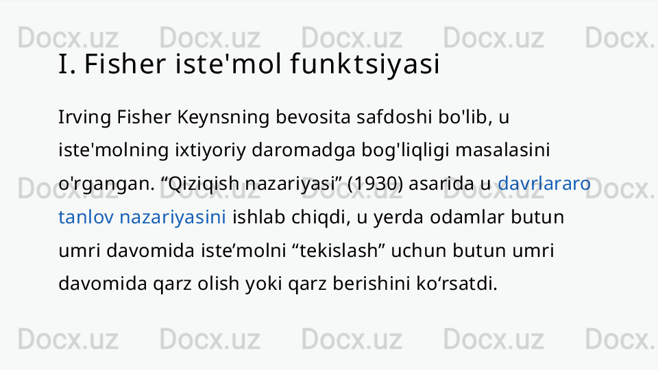 I. Fisher ist e'mol funk t siy asi
Irving Fisher Keynsning bevosita safdoshi bo'lib, u 
iste'molning ixtiyoriy daromadga bog'liqligi masalasini 
o'rgangan. “Qiziqish nazariyasi” (1930) asarida u  davrlararo 
tanlov nazariyasini  ishlab chiqdi, u yerda odamlar butun 
umri davomida iste’molni “tekislash” uchun butun umri 
davomida qarz olish yoki qarz berishini ko‘rsatdi. 