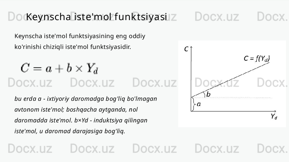 Key nscha ist e'mol funk t siy asi
Keynscha iste'mol funktsiyasining eng oddiy 
ko'rinishi chiziqli iste'mol funktsiyasidir.
bu erda a - ixtiyoriy daromadga bog'liq bo'lmagan 
avtonom iste'mol; boshqacha aytganda, nol 
daromadda iste'mol. b×Yd - induktsiya qilingan 
iste'mol, u daromad darajasiga bog'liq. 