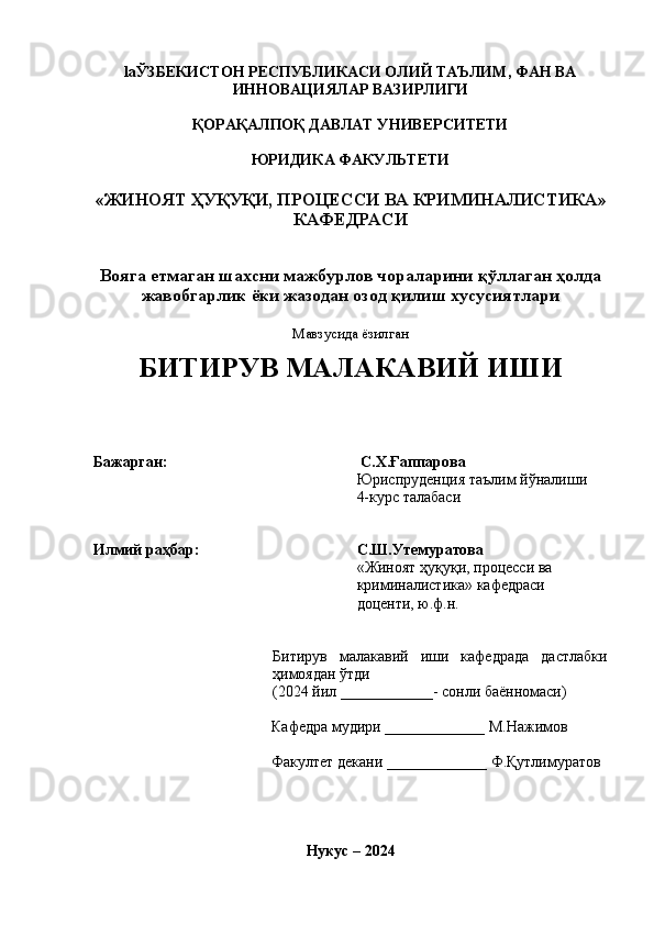 la ЎЗБЕКИСТОН РЕСПУБЛИКАСИ ОЛИЙ ТАЪЛИМ, ФАН ВА
ИННОВАЦИЯЛАР ВАЗИРЛИГИ 
ҚОРАҚАЛПОҚ ДАВЛАТ УНИВЕРСИТЕТИ
ЮРИДИКА ФАКУЛЬТЕТИ
« ЖИНОЯТ ҲУҚУҚИ, ПРОЦЕССИ ВА КРИМИНАЛИСТИКА » 
КАФЕДРАСИ
Вояга етмаган шахсни мажбурлов чораларини қўллаган ҳолда
жавобгарлик ёки жазодан озод қилиш хусусиятлари
Мавзусида ёзилган
БИТИРУВ МАЛАКАВИЙ ИШИ
Бажарган :   С.Х.Ғаппарова
Юриспруденция таълим йўналиши
4-курс талабаси
Илмий раҳбар : С.Ш.Утемуратова
« Жиноят ҳуқуқи, процесси ва 
криминалистика »  кафедраси 
доценти, ю.ф.н.
Битирув   малакавий   иши   кафедрада   дастлабки
ҳимоядан ўтди
(2024  йил  ____________-  сонли баённомаси)
Кафедра мудири  _____________  M . Нажимов
Факултет декани  __ _ __________  Ф.Қутлимуратов
Нукус  – 2024 