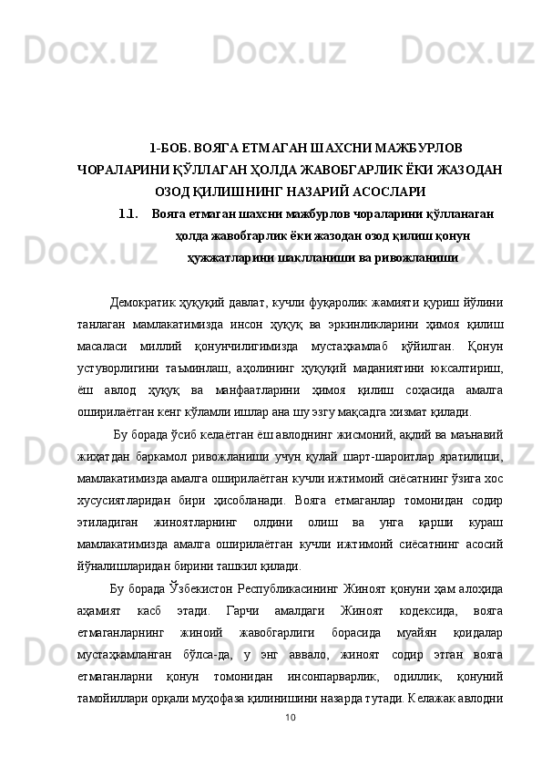 1-БОБ. ВОЯГА ЕТМАГАН ШАХСНИ МАЖБУРЛОВ
ЧОРАЛАРИНИ ҚЎЛЛАГАН ҲОЛДА ЖАВОБГАРЛИК ЁКИ ЖАЗОДАН
ОЗОД ҚИЛИШНИНГ НАЗАРИЙ АСОСЛАРИ
1.1. Вояга етмаган шахсни мажбурлов чораларини қўлланаган
ҳолда жавобгарлик ёки жазодан озод қилиш қонун
ҳужжатларини шаклланиши ва ривожланиши
Демократик ҳуқуқий давлат, кучли фуқаролик жамияти қуриш йўлини
танлаган   мамлакатимизда   инсон   ҳуқуқ   ва   эркинликларини   ҳимоя   қилиш
масаласи   миллий   қонунчилигимизда   мустаҳкамлаб   қўйилган.   Қонун
устуворлигини   таъминлаш,   аҳолининг   ҳуқуқий   маданиятини   юксалтириш,
ёш   авлод   ҳуқуқ   ва   манфаатларини   ҳимоя   қилиш   соҳасида   амалга
оширилаётган кенг кўламли ишлар ана шу эзгу мақсадга хизмат қилади.
 Бу борада ўсиб келаётган ёш авлоднинг жисмоний, ақлий ва маънавий
жиҳатдан   баркамол   ривожланиши   учун   қулай   шарт-шароитлар   яратилиши,
мамлакатимизда амалга оширилаётган кучли ижтимоий сиёсатнинг ўзига хос
хусусиятларидан   бири   ҳисобланади.   Вояга   етмаганлар   томонидан   содир
этиладиган   жиноятларнинг   олдини   олиш   ва   унга   қарши   кураш
мамлакатимизда   амалга   оширилаётган   кучли   ижтимоий   сиёсатнинг   асосий
йўналишларидан бирини ташкил қилади. 
Бу  борада  Ўзбекистон  Республикасининг   Жиноят  қонуни  ҳам   алоҳида
аҳамият   касб   этади.   Гарчи   амалдаги   Жиноят   кодексида,   вояга
етмаганларнинг   жиноий   жавобгарлиги   борасида   муайян   қоидалар
мустаҳкамланган   бўлса-да,   у   энг   аввало,   жиноят   содир   этган   вояга
етмаганларни   қонун   томонидан   инсонпарварлик,   одиллик,   қонуний
тамойиллари орқали муҳофаза қилинишини назарда тутади. Келажак авлодни
10 