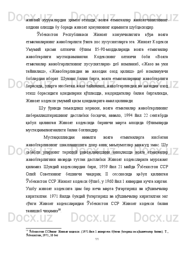 жиноий   хуружлардан   ҳимоя   этишда,   вояга   етмаганлар   жиноятчилигининг
олдини олишда бу борада жиноят қонунининг аҳамияти шубҳасиздир. 
Ўзбекистон   Республикаси   Жиноят   конунчилигига   кўра   вояга
етмаганларнинг жавобгарлиги ўзига хос хусусиятларга эга. Жиноят Кодекси
Умумий   қисми   олтинчи   бўлим   85-90-моддаларида   вояга   етмаганлар
жавобгарлиги   мустаҳкамланган.   Кодекснинг   олтинчи   боби   «Вояга
етмаганлар   жавобгарлигининг   хусусиятлари»   деб   номланиб,   «Жазо   ва   уни
тайинлаш»,   «Жавобгарликдан   ва   жазодан   озод   қилиш»   деб   номланувчи
боблардан иборат. Шунинг билан бирга, вояга етмаганларнинг жавобгарлиги
борасида,  уларга нисбатан  жазо тайинлаш, жавобгарликдан  ва жазодан  озод
этиш   борасидаги   қоидаларни   қўллашда,   юқоридагилар   билан   биргаликда,
Жиноят кодекси умумий қисм қоидаларига амал қилинади.
  Шу   ўринда   таъкидлаш   керакки,   вояга   етмаганлар   жавобгарлининг
либераллаштиришнинг   дастлабки   босқичи,   аввало,   1994   йил   22   сентябрда
қабул   қилинган   Жиноят   кодексида   биринчи   марта   алоҳида   бўлимларда
мустаҳкамланганлиги билан боғлиқдир.
  Мустақилликдан   аввалги   вояга   етмаганларга   нисбатан
жавобгарликнинг   шаклланишига   доир   аниқ   маълумотлар   мавжуд   эмас.   Шу
сабабли   уларнинг   тарихий   ривожланишини   аниқлашда   вояга   етмаганлар
жавобгарлигини   назарда   тутган   дастлабки   Жиноят   кодексларига   мурожаат
қиламиз.   Шундай   кодекслардан   бири,   1959   йил   21   майда   Ўзбекистон   ССР
Олий   Советининг   бешинчи   чақириқ   II   сессиясида   қабул   қилинган
Ўзбекистон ССР Жиноят кодекси бўлиб, у 1960 йил 1 январдан кучга кирган.
Ушбу   жиноят   кодексига   ҳам   бир   неча   марта   ўзгартириш   ва   қўшимчалар
киритилган.   1971   йилда   бундай   ўзгартириш   ва   қўшимчалар   киритилган   энг
сўнги   Жиноят   кодексларидан   Ўзбекистон   ССР   Жиноят   кодекси   билан
танишиб чиқамиз 18
. 
18
  Ўзбекистон ССРнинг Жиноят кодекси. (1971 йил 1 январгача  бўлган ўзгариш ва қўшимчалэр билан). Т.,
Ўзбекистон, 1971, 10 бет
11 