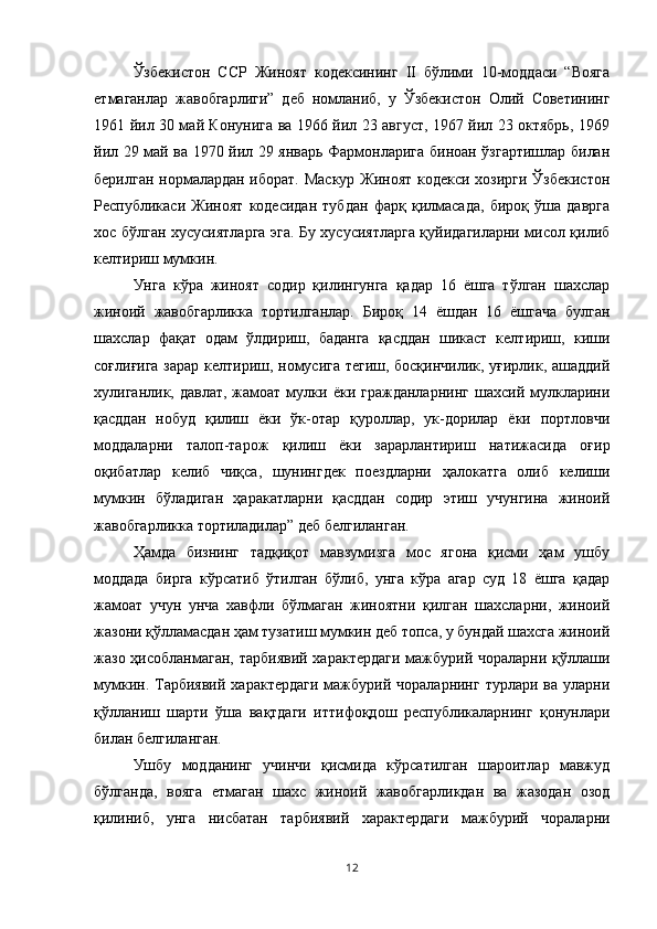 Ўзбекистон   ССР   Жиноят   кодексининг   II   бўлими   10-моддаси   “Вояга
етмаганлар   жавобгарлиги”   деб   номланиб,   у   Ўзбекистон   Олий   Советининг
1961 йил 30 май Конунига ва 1966 йил 23 август, 1967 йил 23 октябрь, 1969
йил 29 май ва 1970 йил 29 январь Фармонларига биноан ўзгартишлар билан
берилган нормалардан иборат. Маскур Жиноят кодекси хозирги Ўзбекистон
Республикаси   Жиноят   кодесидан   тубдан   фарқ   қилмасада,   бироқ   ўша   даврга
хос бўлган хусусиятларга эга. Бу хусусиятларга қуйидагиларни мисол қилиб
келтириш мумкин.
Унга   кўра   жиноят   содир   қилингунга   қадар   16   ёшга   тўлган   шахслар
жиноий   жавобгарликка   тортилганлар.   Бироқ   14   ёшдан   16   ёшгача   булган
шахслар   фақат   одам   ўлдириш,   баданга   қасддан   шикаст   келтириш,   киши
соғлиғига зарар келтириш, номусига тегиш, босқинчилик, уғирлик, ашаддий
хулиганлик,  давлат,  жамоат  мулки  ёки  гражданларнинг   шахсий  мулкларини
қасддан   нобуд   қилиш   ёки   ўк-отар   қуроллар,   ук-дорилар   ёки   портловчи
моддаларни   талоп-тарож   қилиш   ёки   зарарлантириш   натижасида   оғир
оқибатлар   келиб   чиқса,   шунингдек   поездларни   ҳалокатга   олиб   келиши
мумкин   бўладиган   ҳаракатларни   қасддан   содир   этиш   учунгина   жиноий
жавобгарликка тортиладилар” деб белгиланган.
Ҳамда   бизнинг   тадқиқот   мавзумизга   мос   ягона   қисми   ҳам   ушбу
моддада   бирга   кўрсатиб   ўтилган   бўлиб,   унга   кўра   агар   суд   18   ёшга   қадар
жамоат   учун   унча   хавфли   бўлмаган   жиноятни   қилган   шахсларни,   жиноий
жазони қўлламасдан ҳам тузатиш мумкин деб топса, у бундай шахсга жиноий
жазо ҳисобланмаган,  тарбиявий характердаги  мажбурий чораларни қўллаши
мумкин. Тарбиявий  характердаги   мажбурий  чораларнинг  турлари  ва  уларни
қўлланиш   шарти   ўша   вақтдаги   иттифоқдош   республикаларнинг   қонунлари
билан белгиланган.
Ушбу   модданинг   учинчи   қисмида   кўрсатилган   шароитлар   мавжуд
бўлганда,   вояга   етмаган   шахс   жиноий   жавобгарликдан   ва   жазодан   озод
қилиниб,   унга   нисбатан   тарбиявий   характердаги   мажбурий   чораларни
12 
