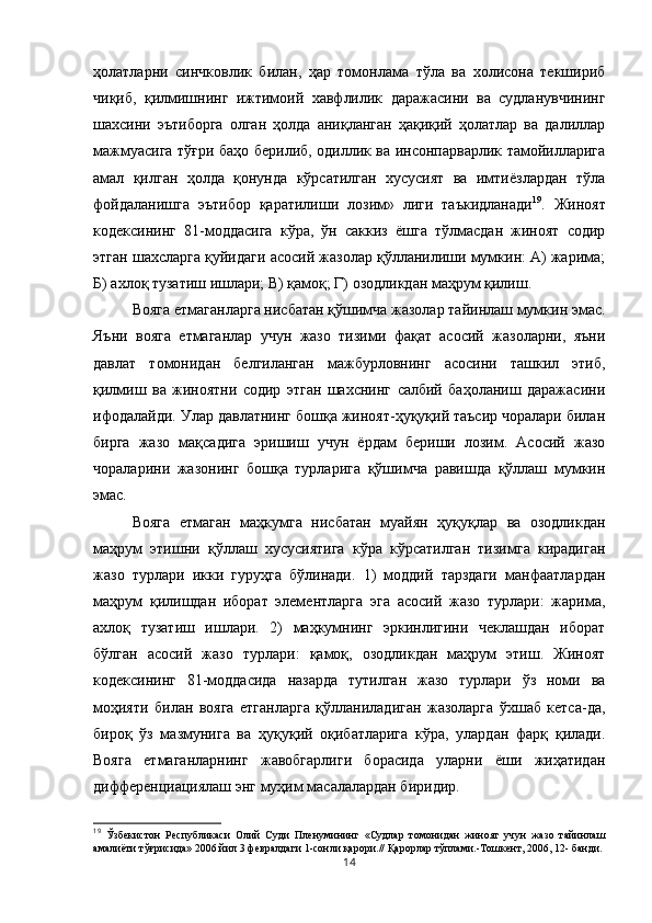 ҳолатларни   синчковлик   билан,   ҳар   томонлама   тўла   ва   холисона   текшириб
чиқиб,   қилмишнинг   ижтимоий   хавфлилик   даражасини   ва   судланувчининг
шахсини   эътиборга   олган   ҳолда   аниқланган   ҳақиқий   ҳолатлар   ва   далиллар
мажмуасига тўғри баҳо берилиб, одиллик ва инсонпарварлик тамойилларига
амал   қилган   ҳолда   қонунда   кўрсатилган   хусусият   ва   имтиёзлардан   тўла
фойдаланишга   эътибор   қаратилиши   лозим»   лиги   таъкидланади 19
.   Жиноят
кодексининг   81-моддасига   кўра,   ўн   саккиз   ёшга   тўлмасдан   жиноят   содир
этган шахсларга қуйидаги асосий жазолар қўлланилиши мумкин: А) жарима;
Б) ахлоқ тузатиш ишлари; В) қамоқ; Г) озодликдан маҳрум қилиш. 
Вояга етмаганларга нисбатан қўшимча жазолар тайинлаш мумкин эмас.
Яъни   вояга   етмаганлар   учун   жазо   тизими   фақат   асосий   жазоларни,   яъни
давлат   томонидан   белгиланган   мажбурловнинг   асосини   ташкил   этиб,
қилмиш   ва   жиноятни   содир   этган   шахснинг   салбий   баҳоланиш   даражасини
ифодалайди. Улар давлатнинг бошқа жиноят-ҳуқуқий таъсир чоралари билан
бирга   жазо   мақсадига   эришиш   учун   ёрдам   бериши   лозим.   Асосий   жазо
чораларини   жазонинг   бошқа   турларига   қўшимча   равишда   қўллаш   мумкин
эмас. 
Вояга   етмаган   маҳкумга   нисбатан   муайян   ҳуқуқлар   ва   озодликдан
маҳрум   этишни   қўллаш   хусусиятига   кўра   кўрсатилган   тизимга   кирадиган
жазо   турлари   икки   гуруҳга   бўлинади.   1)   моддий   тарздаги   манфаатлардан
маҳрум   қилишдан   иборат   элементларга   эга   асосий   жазо   турлари:   жарима,
ахлоқ   тузатиш   ишлари.   2)   маҳкумнинг   эркинлигини   чеклашдан   иборат
бўлган   асосий   жазо   турлари:   қамоқ,   озодликдан   маҳрум   этиш.   Жиноят
кодексининг   81-моддасида   назарда   тутилган   жазо   турлари   ўз   номи   ва
моҳияти   билан   вояга   етганларга   қўлланиладиган   жазоларга   ўхшаб   кетса-да,
бироқ   ўз   мазмунига   ва   ҳуқуқий   оқибатларига   кўра,   улардан   фарқ   қилади.
Вояга   етмаганларнинг   жавобгарлиги   борасида   уларни   ёши   жиҳатидан
дифференциациялаш энг муҳим масалалардан биридир. 
19
  Ўзбекистон   Республикаси   Олий   Суди   Пленумининг   «Судлар   томонидан   жиноят   учун   жазо   тайинлаш
амалиёти тўғрисида» 2006 йил 3 февралдаги 1-сонли қарори.// Қарорлар тўплами.-Тошкент, 2006, 12- банди.
14 