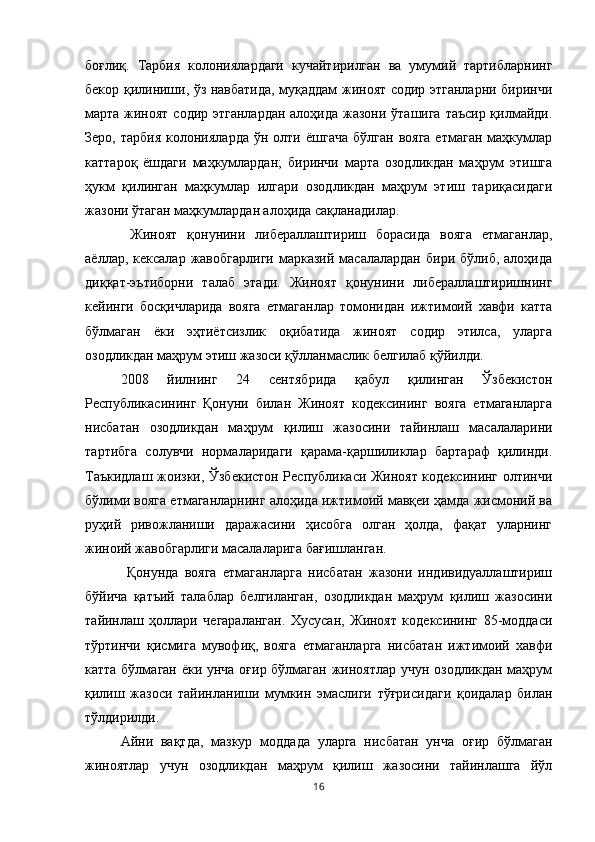 боғлиқ.   Тарбия   колониялардаги   кучайтирилган   ва   умумий   тартибларнинг
бекор қилиниши, ўз навбатида, муқаддам жиноят содир этганларни биринчи
марта жиноят  содир этганлардан  алоҳида жазони ўташига таъсир қилмайди.
Зеро,  тарбия  колонияларда   ўн  олти  ёшгача   бўлган  вояга  етмаган   маҳкумлар
каттароқ   ёшдаги   маҳкумлардан;   биринчи   марта   озодликдан   маҳрум   этишга
ҳукм   қилинган   маҳкумлар   илгари   озодликдан   маҳрум   этиш   тариқасидаги
жазони ўтаган маҳкумлардан алоҳида сақланадилар.
  Жиноят   қонунини   либераллаштириш   борасида   вояга   етмаганлар,
аёллар,  кексалар  жавобгарлиги  марказий  масалалардан   бири  бўлиб,  алоҳида
диққат-эътиборни   талаб   этади.   Жиноят   қонунини   либераллаштиришнинг
кейинги   босқичларида   вояга   етмаганлар   томонидан   ижтимоий   хавфи   катта
бўлмаган   ёки   эҳтиётсизлик   оқибатида   жиноят   содир   этилса,   уларга
озодликдан маҳрум этиш жазоси қўлланмаслик белгилаб қўйилди. 
2008   йилнинг   24   сентябрида   қабул   қилинган   Ўзбекистон
Республикасининг   Қонуни   билан   Жиноят   кодексининг   вояга   етмаганларга
нисбатан   озодликдан   маҳрум   қилиш   жазосини   тайинлаш   масалаларини
тартибга   солувчи   нормаларидаги   қарама-қаршиликлар   бартараф   қилинди.
Таъкидлаш жоизки, Ўзбекистон Республикаси Жиноят кодексининг олтинчи
бўлими вояга етмаганларнинг алоҳида ижтимоий мавқеи ҳамда жисмоний ва
руҳий   ривожланиши   даражасини   ҳисобга   олган   ҳолда,   фақат   уларнинг
жиноий жавобгарлиги масалаларига бағишланган.
  Қонунда   вояга   етмаганларга   нисбатан   жазони   индивидуаллаштириш
бўйича   қатъий   талаблар   белгиланган,   озодликдан   маҳрум   қилиш   жазосини
тайинлаш   ҳоллари   чегараланган.   Хусусан,   Жиноят   кодексининг   85-моддаси
тўртинчи   қисмига   мувофиқ,   вояга   етмаганларга   нисбатан   ижтимоий   хавфи
катта бўлмаган ёки унча оғир бўлмаган жиноятлар учун озодликдан маҳрум
қилиш   жазоси   тайинланиши   мумкин   эмаслиги   тўғрисидаги   қоидалар   билан
тўлдирилди. 
Айни   вақтда,   мазкур   моддада   уларга   нисбатан   унча   оғир   бўлмаган
жиноятлар   учун   озодликдан   маҳрум   қилиш   жазосини   тайинлашга   йўл
16 