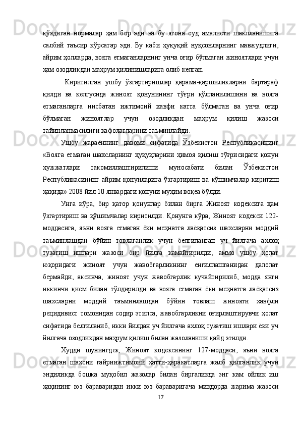 қўядиган   нормалар   ҳам   бор   эди   ва   бу   ягона   суд   амалиёти   шаклланишига
салбий   таъсир   кўрсатар   эди.   Бу   каби   ҳуқуқий   нуқсонларнинг   мавжудлиги,
айрим ҳолларда, вояга етмаганларнинг унча оғир бўлмаган жиноятлари учун
ҳам озодликдан маҳрум қилинишларига олиб келган.
  Киритилган   ушбу   ўзгартиришлар   қарама-қаршиликларни   бартараф
қилди   ва   келгусида   жиноят   қонунининг   тўғри   қўлланилишини   ва   вояга
етмаганларга   нисбатан   ижтимоий   хавфи   катта   бўлмаган   ва   унча   оғир
бўлмаган   жиноятлар   учун   озодликдан   маҳрум   қилиш   жазоси
тайинланмасилиги кафолатларини таъминлайди. 
Ушбу   жараённинг   давоми   сифатида   Ўзбекистон   Республикасининг
«Вояга   етмаган   шахсларнинг   ҳуқуқларини   ҳимоя   қилиш   тўғрисидаги   қонун
ҳужжатлари   такомиллаштирилиши   муносабати   билан   Ўзбекистон
Республикасининг   айрим   қонунларига   ўзгартириш   ва   қўшимчалар   киритиш
ҳақида» 2008 йил 10 январдаги қонуни муҳим воқеа бўлди. 
Унга   кўра,   бир   қатор   қонунлар   билан   бирга   Жиноят   кодексига   ҳам
ўзгартириш   ва   қўшимчалар   киритилди.   Қонунга   кўра,   Жиноят   кодекси   122-
моддасига,   яъни   вояга   етмаган   ёки   меҳнатга   лаёқатсиз   шахсларни   моддий
таъминлашдан   бўйин   товлаганлик   учун   белгиланган   уч   йилгача   ахлоқ
тузатиш   ишлари   жазоси   бир   йилга   камайтирилди,   аммо   ушбу   ҳолат
юқоридаги   жиноят   учун   жавобгарликнинг   енгиллашганидан   далолат
бермайди,   аксинча,   жиноят   учун   жавобгарлик   кучайтирилиб,   модда   янги
иккинчи   қисм   билан   тўлдирилди   ва   вояга   етмаган   ёки   меҳнатга   лаёқатсиз
шахсларни   моддий   таъминлашдан   бўйин   товлаш   жинояти   хавфли
рецидивист   томонидан   содир   этилса,   жавобгарликни   оғирлаштирувчи   ҳолат
сифатида белгиланиб, икки йилдан уч йилгача ахлоқ тузатиш ишлари ёки уч
йилгача озодликдан маҳрум қилиш билан жазоланиши қайд этилди. 
Худди   шунингдек,   Жиноят   кодексининг   127-моддаси,   яъни   вояга
етмаган   шахсни   ғайриижтимоий   ҳатти-ҳаракатларга   жалб   қилганлик   учун
эндиликда   бошқа   муқобил   жазолар   билан   биргаликда   энг   кам   ойлик   иш
ҳақининг   юз   бараваридан   икки   юз   бараваригача   миқдорда   жарима   жазоси
17 