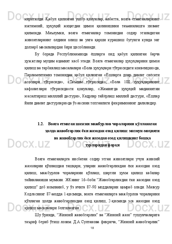 киритилди.   Қабул   қилинган   ушбу   қонунлар,   албатта,   вояга   етмаганларнинг
ижтимоий,   ҳуқуқий   жиҳатдан   ҳимоя   қилинишини   таъминлашга   хизмат
қилмоқда.   Маълумки,   вояга   етмаганлар   томонидан   содир   этиладиган
жиноятларнинг   олдини   олиш   ва   унга   қарши   курашиш   бугунги   кунда   энг
долзарб масалалардан бири ҳисобланади. 
Бу   борада   Республикамизда   ёшларга   оид   қабул   қилинган   барча
ҳужжтлар   муҳим   аҳамият   касб   этади.   Вояга   етмаганлар   ҳуқуқларини   ҳимоя
қилиш ва тарбиялаш масалалари «Бола ҳуқуқлари тўғрисидаги конвенция»да,
Парламентимиз   томонидан   қабул   қилинган   «Ёшларга   доир   давлат   сиёсати
асослари   тўғрисида»,   «Таълим   тўғрисида»,   «Бола   100   ҳуқуқларининг
кафолатлари   тўғрисида»ги   қонунлар,   «Жамиятда   ҳуқуқий   маданиятни
юксалтириш милллий дастури», Кадрлар тайёрлаш миллий дастури, «Ёшлар
йили давлат дастурлари»да ўз аксини топганлиги фикримизнинг далилидир.
1.2. Вояга етмаган шахсни мажбурлов чораларини қўлланаган
ҳолда жавобгарлик ёки жазодан озод қилиш: мазмун-моҳияти
ва жавобгарлик ёки жазодан озод қилишнинг бошқа
турларидан фарқи
Вояга   етмаганларга   нисбатан   содир   этган   жиноятлари   учун   жиноий
жазоларни   қўллашдан   ташқари,   уларни   жавобгарликдан   ёки   жазодан   озод
қилиш,   мажбурлов   чораларини   қўллаш,   шартли   ҳукм   қилиш   кабилар
тайинланиши мумкин. ЖКнинг 16–боби “Жавобгарликдан  ёки жазодан озод
қилиш”   деб   номланиб,   у   ўз   ичига   87-90   моддаларни   қамраб   олади.   Мазкур
Кодекснинг 87-модда 1-қисмида, вояга етмаганларга  мажбурлов чораларини
қўллаган   ҳолда   жавобгарликдан   озод   қилиш,   2-қисмида   эса   жазодан   озод
қилиш масалалари белгиланган.
Шу ўринда, “Жиноий жавобгарлик” ва “Жиноий жазо” тушунчаларига
таъриф   бериб   ўтиш   лозим.   Д.А.Султанова   фикрича,   “Жиноий   жавобгарлик”
18 