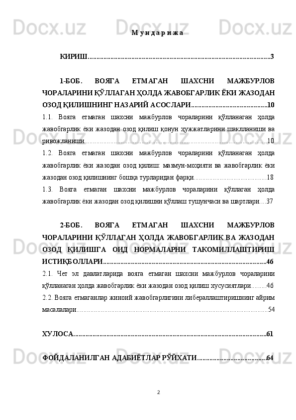 М у н д а р и ж а
КИРИШ.........................................................................................................3
1-БОБ.   ВОЯГА   ЕТМАГАН   ШАХСНИ   МАЖБУРЛОВ
ЧОРАЛАРИНИ ҚЎЛЛАГАН ҲОЛДА ЖАВОБГАРЛИК ЁКИ ЖАЗОДАН
ОЗОД ҚИЛИШНИНГ НАЗАРИЙ АСОСЛАРИ............................................10
1.1.   Вояга   етмаган   шахсни   мажбурлов   чораларини   қўлланаган   ҳолда
жавобгарлик   ёки  жазодан   озод   қилиш   қонун   ҳужжатларини   шаклланиши   ва
ривожланиши.........................................................................................................10
1.2.   Вояга   етмаган   шахсни   мажбурлов   чораларини   қўлланаган   ҳолда
жавобгарлик   ёки   жазодан   озод   қилиш:   мазмун-моҳияти   ва   жавобгарлик   ёки
жазодан озод қилишнинг бошқа турларидан фарқи..........................................18
1.3.   Вояга   етмаган   шахсни   мажбурлов   чораларини   қўллаган   ҳолда
жавобгарлик ёки жазодан озод қилишни қўллаш тушунчаси ва шартлари....37
2-БОБ.   ВОЯГА   ЕТМАГАН   ШАХСНИ   МАЖБУРЛОВ
ЧОРАЛАРИНИ   ҚЎЛЛАГАН   ҲОЛДА   ЖАВОБГАРЛИК   ВА   ЖАЗОДАН
ОЗОД   ҚИЛИШГА   ОИД   НОРМАЛАРНИ   ТАКОМИЛЛАШТИРИШ
ИСТИҚБОЛЛАРИ..............................................................................................46
2.1.   Чет   эл   давлатларида   вояга   етмаган   шахсни   мажбурлов   чораларини
қўлланаган ҳолда жавобгарлик ёки жазодан озод қилиш хусусиятлари.........46
2.2.  Вояга етмаганлар жиноий жавобгарлигини либераллаштиришнинг айрим
масалалари..............................................................................................................54
ХУЛОСА...............................................................................................................61
ФОЙДАЛАНИЛГАН АДАБИЁТЛАР РЎЙХАТИ........................................64
2 