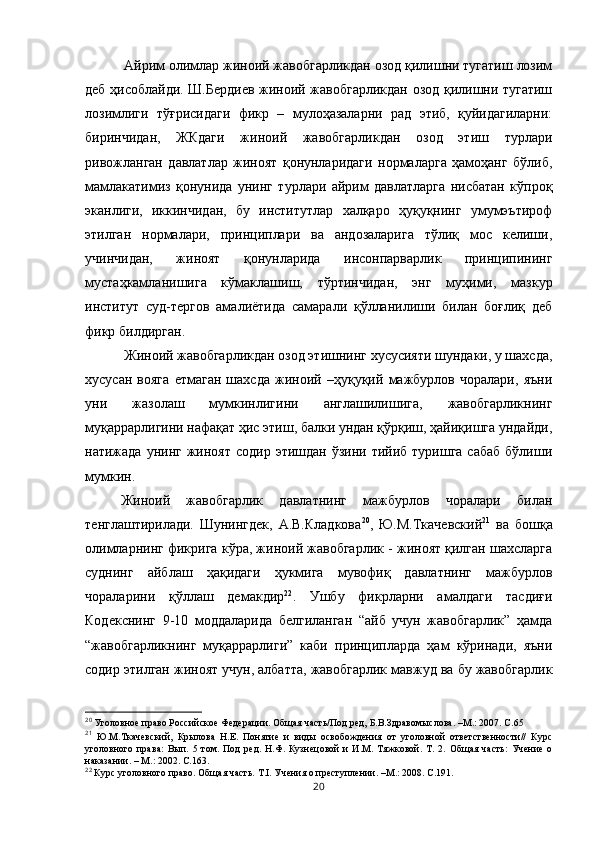  Айрим олимлар жиноий жавобгарликдан озод қилишни тугатиш лозим
деб ҳисоблайди. Ш.Бердиев жиноий жавобгарликдан озод қилишни тугатиш
лозимлиги   тўғрисидаги   фикр   –   мулоҳазаларни   рад   этиб,   қуйидагиларни:
биринчидан,   ЖКдаги   жиноий   жавобгарликдан   озод   этиш   турлари
ривожланган   давлатлар   жиноят   қонунларидаги   нормаларга   ҳамоҳанг   бўлиб,
мамлакатимиз   қонунида   унинг   турлари   айрим   давлатларга   нисбатан   кўпроқ
эканлиги,   иккинчидан,   бу   институтлар   халқаро   ҳуқуқнинг   умумэътироф
этилган   нормалари,   принциплари   ва   андозаларига   тўлиқ   мос   келиши,
учинчидан,   жиноят   қонунларида   инсонпарварлик   принципининг
мустаҳкамланишига   кўмаклашиш,   тўртинчидан,   энг   муҳими,   мазкур
институт   суд-тергов   амалиётида   самарали   қўлланилиши   билан   боғлиқ   деб
фикр билдирган.
 Жиноий жавобгарликдан озод этишнинг хусусияти шундаки, у шахсда,
хусусан   вояга   етмаган   шахсда   жиноий   –ҳуқуқий   мажбурлов   чоралари,   яъни
уни   жазолаш   мумкинлигини   англашилишига,   жавобгарликнинг
муқаррарлигини нафақат ҳис этиш, балки ундан қўрқиш, ҳайиқишга ундайди,
натижада  унинг жиноят  содир  этишдан  ўзини тийиб  туришга  сабаб   бўлиши
мумкин. 
Жиноий   жавобгарлик   давлатнинг   мажбурлов   чоралари   билан
тенглаштирилади.   Шунингдек,   А.В.Кладкова 20
,   Ю.М.Ткачевский 21
  ва   бошқа
олимларнинг фикрига кўра, жиноий жавобгарлик - жиноят қилган шахсларга
суднинг   айблаш   ҳақидаги   ҳукмига   мувофиқ   давлатнинг   мажбурлов
чораларини   қўллаш   демакдир 22
.   Ушбу   фикрларни   амалдаги   тасдиғи
Кодекснинг   9-10   моддаларида   белгиланган   “айб   учун   жавобгарлик”   ҳамда
“жавобгарликнинг   муқаррарлиги”   каби   принципларда   ҳам   кўринади,   яъни
содир этилган жиноят учун, албатта, жавобгарлик мавжуд ва бу жавобгарлик
20
 Уголовное право Российское Федерации. Общая часть/Под ред, Б.В.Здравомыслова. –М.: 2007. С.65
21
  Ю.М.Ткачевский,   Крылова   Н.Е.   Понятие   и   виды   освобождения   от   уголовной   ответственности//   Курс
уголовного   права:   Вып.   5   том.   Под   ред.   Н.Ф.   Кузнецовой   и   И.М.   Тяжковой.   Т.   2.   Общая   часть:   Учение   о
наказании. – М.: 2002. С.163.
22
  Курс уголовного право.  Общая часть. Т.I. Учения о преступлении. –М.: 2008. С.191.
20 