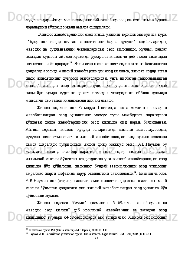 муқаррардир. Фикримизча ҳам, жиноий жавобгарлик давлатнинг мажбурлов
чораларини қўллаш орқали амалга оширилади.
  Жиноий жавобгарликдан озод этиш, ўзининг юридик мазмунига кўра,
айбдорнинг   содир   қилган   жиноятининг   барча   ҳуқуқий   оқибатларидан,
жазодан   ва   судланганлик   чекловларидан   озод   қилиниши,   хуллас,   давлат
номидан   суднинг   айблов   хукмида   фуқарони   жиноятчи   деб   эълон   қилишдан
воз кечишни билдиради 23
. Яъни агар шахс жиноят содир этса ва белгиланган
қоидалар асосида жиноий жавобгарликдан озод қилинса, жиноят содир этган
шахс   жиноятининг   ҳуқуқий   оқибатларидан,   унга   нисбатан   тайинланадиган
жиноий   жазодан   озод   этилади,   шунингдек   судланганлик   ҳолати   келиб
чиқмайди   ҳамда   суднинг   давлат   номидан   чикарадиган   айблов   ҳукмида
жиноятчи деб эълон қилинмаслигини англатади. 
Жиноят   кодексининг   87-модда   1-қисмида   вояга   етмаган   шахсларни
жавобгарликдан   озод   қилишнинг   махсус   тури   мажбурлов   чораларини
қўллаган   ҳолда   жавобгарликдан   озод   қилишга   оид   норма   белгиланган.
Айтиш   керакки,   жиноят   ҳуқуқи   назариясида   жиноий   жавобгарликдан,
хусусан   вояга   етмаганларни   жиноий   жавобгарликдан   озод   қилиш   асослари
ҳамда   шартлари   тўғрисидаги   якдил   фикр   мавжуд   эмас.   А.В.Наумов   бу
масалага   алоҳида   эътибор   қаратиб,   жиноят   содир   қилган   шахс   фақат
ижтимоий хавфли бўлмаган тақдирдагина уни жиноий жавобгарликдан озод
қилишга   йўл   қўйилиши,   шахснинг   бундай   тавсифланиши   озод   этишнинг
ажралмас   шарти   сифатида   зарур   эканлигини   таъкидлайди 24
.   Бизнингча   ҳам,
А.В.Наумовнинг фикрлари асосли, яъни жиноят содир этган шахс ижтимоий
хавфли   бўлмаган   ҳолдагина   уни   жиноий   жавобгарликдан   озод   қилишга   йўл
қўйилиши мумкин. 
Жиноят   кодекси   Умумий   қисмининг   5   бўлими   “жавобгарлик   ва
жазодан   озод   қилиш”   деб   номланиб,   жавобгарлик   ва   жазодан   озод
қилишнинг   турлари   64-68-моддаларда   акс   эттирилган.   Жиноят   кодексининг
23
 Уголовное право РФ (Общая часть).-М.: Юрист, 2008. С. 430 .
24
 Наумов А.В. Российское уголовное право. Общая часть. Курс лекций. –М.: Бек, 2006, С.440-441.
21 