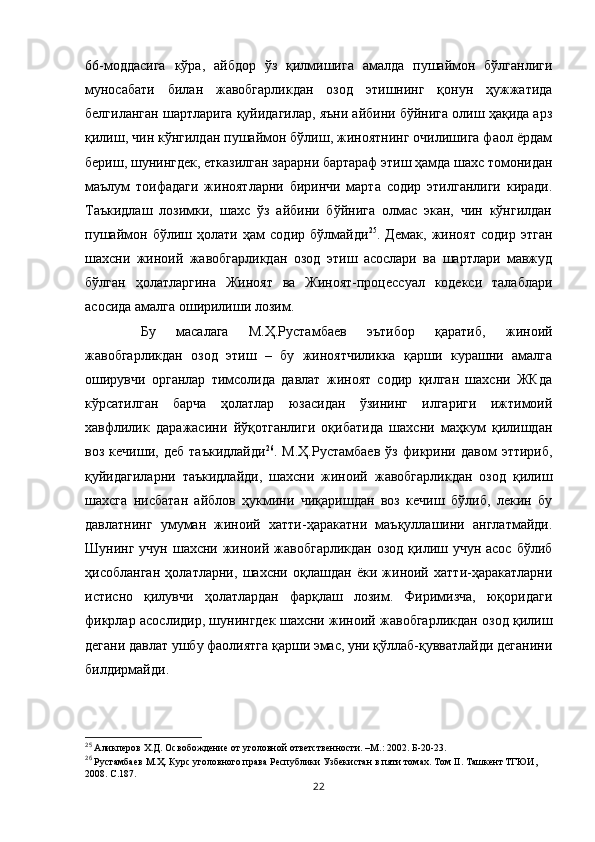 66-моддасига   кўра,   айбдор   ўз   қилмишига   амалда   пушаймон   бўлганлиги
муносабати   билан   жавобгарликдан   озод   этишнинг   қонун   ҳужжатида
белгиланган шартларига қуйидагилар, яъни айбини бўйнига олиш ҳақида арз
қилиш, чин кўнгилдан пушаймон бўлиш, жиноятнинг очилишига фаол ёрдам
бериш, шунингдек, етказилган зарарни бартараф этиш ҳамда шахс томонидан
маълум   тоифадаги   жиноятларни   биринчи   марта   содир   этилганлиги   киради.
Таъкидлаш   лозимки,   шахс   ўз   айбини   бўйнига   олмас   экан,   чин   кўнгилдан
пушаймон   бўлиш   ҳолати   ҳам   содир   бўлмайди 25
.   Демак,   жиноят   содир   этган
шахсни   жиноий   жавобгарликдан   озод   этиш   асослари   ва   шартлари   мавжуд
бўлган   ҳолатларгина   Жиноят   ва   Жиноят-процессуал   кодекси   талаблари
асосида амалга оширилиши лозим.
  Бу   масалага   М.Ҳ.Рустамбаев   эътибор   қаратиб,   жиноий
жавобгарликдан   озод   этиш   –   бу   жиноятчиликка   қарши   курашни   амалга
оширувчи   органлар   тимсолида   давлат   жиноят   содир   қилган   шахсни   ЖКда
кўрсатилган   барча   ҳолатлар   юзасидан   ўзининг   илгариги   ижтимоий
хавфлилик   даражасини   йўқотганлиги   оқибатида   шахсни   маҳкум   қилишдан
воз   кечиши,   деб   таъкидлайди 26
.   М.Ҳ.Рустамбаев   ўз   фикрини   давом   эттириб,
қуйидагиларни   таъкидлайди,   шахсни   жиноий   жавобгарликдан   озод   қилиш
шахсга   нисбатан   айблов   ҳукмини   чиқаришдан   воз   кечиш   бўлиб,   лекин   бу
давлатнинг   умуман   жиноий   хатти-ҳаракатни   маъқуллашини   англатмайди.
Шунинг учун  шахсни жиноий жавобгарликдан  озод қилиш учун асос  бўлиб
ҳисобланган   ҳолатларни,   шахсни   оқлашдан   ёки   жиноий   хатти-ҳаракатларни
истисно   қилувчи   ҳолатлардан   фарқлаш   лозим.   Фиримизча,   юқоридаги
фикрлар асослидир, шунингдек шахсни жиноий жавобгарликдан озод қилиш
дегани давлат ушбу фаолиятга қарши эмас, уни қўллаб-қувватлайди деганини
билдирмайди. 
25
 Аликперов Х.Д. Освобождение от уголовной ответственности. –М.: 2002. Б-20-23.
26
 Рустамбаев М.Ҳ. Курс уголовного права Республики Узбекистан в пяти томах. Том II. Ташкент ТГЮИ, 
2008. С.187.
22 