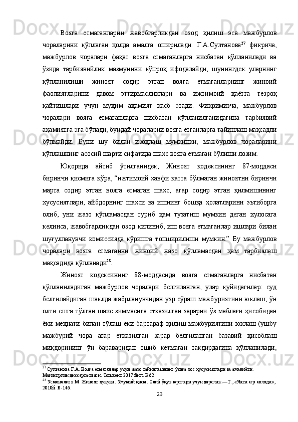 Вояга   етмаганларни   жавобгарликдан   озод   қилиш   эса   мажбурлов
чораларини   қўллаган   ҳолда   амалга   оширилади.   Г.А.Султанова 27
  фикрича,
мажбурлов   чоралари   фақат   вояга   етмаганларга   нисбатан   қўлланилади   ва
ўзида   тарбиявийлик   мазмунини   кўпроқ   ифодалайди,   шунингдек   уларнинг
қўлланилиши   жиноят   содир   этган   вояга   етмаганларнинг   жиноий
фаолиятларини   давом   эттирмасликлари   ва   ижтимоий   ҳаётга   тезроқ
қайтишлари   учун   муҳим   аҳамият   касб   этади.   Фикримизча,   мажбурлов
чоралари   вояга   етмаганларга   нисбатан   қўлланилганидагина   тарбиявий
аҳамиятга эга бўлади, бундай чораларни вояга етганларга тайинлаш мақсадли
бўлмайди.   Буни   шу   билан   изоҳлаш   мумкинки,   мажбурлов   чораларини
қўллашнинг асосий шарти сифатида шахс вояга етмаган бўлиши лозим. 
Юқорида   айтиб   ўтилганидек,   Жиноят   кодексининг   87-моддаси
биринчи қисмига кўра, “ижтимоий хавфи катта бўлмаган жиноятни биринчи
марта   содир   этган   вояга   етмаган   шахс,   агар   содир   этган   қилмишининг
хусусиятлари,   айбдорнинг   шахси   ва   ишнинг   бошқа   ҳолатларини   эътиборга
олиб,   уни   жазо   қўлламасдан   туриб   ҳам   тузатиш   мумкин   деган   хулосага
келинса, жавобгарликдан  озод қилиниб, иш вояга  етмаганлар  ишлари билан
шуғулланувчи   комиссияда   кўришга   топширилиши   мумкин.”   Бу   мажбурлов
чоралари   вояга   етмаганни   жиноий   жазо   қўлламасдан   ҳам   тарбиялаш
мақсадида қўлланади 28
. 
Жиноят   кодексининг   88-моддасида   вояга   етмаганларга   нисбатан
қўлланиладиган   мажбурлов   чоралари   белгиланган,   улар   қуйидагилар:   суд
белгилайдиган шаклда жабрланувчидан узр сўраш мажбуриятини юклаш; ўн
олти ёшга тўлган шахс зиммасига етказилган зарарни ўз маблағи ҳисобидан
ёки меҳнати билан тўлаш ёки бартараф  қилиш мажбуриятини юклаш (ушбу
мажбурий   чора   агар   етказилган   зарар   белгиланган   базавий   ҳисоблаш
миқдорининг   ўн   бараваридан   ошиб   кетмаган   тақдирдагина   қўлланилади,
27
 Султанова Г.А. Вояга етмаганлар учун жазо тайинлашнинг ўзига хос хусусиятлари ва амалиёти. 
Магистрлик диссертасияси. Тошкент 2017 йил. Б 62. 
28
 Усмоналиев М. Жиноят ҳуқуқи. Умумий қисм.  Олий ўқув юртлари учун дарслик.—Т., «Янги аср авлоди», 
2010й. Б-146.
23 