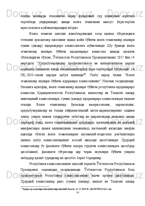 бошқа   ҳолларда   етказилган   зарар   фуқаровий   суд   ишларини   юритиш
тартибида   ундирилади)   ҳамда   вояга   етмаганни   махсус   ўқув-тарбия
муассасасига жойлаштиришдан иборат. 
Вояга   етмаган   шахсни   жавобгарликдан   озод   қилиш   тўғрисидаги
тегишли ҳужжатлар шахснинг яшаш жойи бўйича  вояга  етмаганлар ишлари
туман   (шаҳар)   идоралараро   комиссиясига   жўнатилади.   Шу   ўринда   вояга
етмаганлар   ишлари   бўйича   идоралараро   комиссия   ҳақида   қисқача
тўхталадиган бўлсак, Ўзбекистон Республикаси Президентининг 2017 йил 14
мартдаги   “Ҳуқуқбузарликлар   профилактикаси   ва   жиноятчиликка   қарши
курашиш тизимини янада такомиллаштириш чора-тадбирлари тўғрисида” ги
ПҚ-2833-сонли   қарори   қабул   қилинди 29
.   Ушбу   қарор   билан   “Вояга
етмаганлар   ишлари   бўйича   идораларо   комиссиянинг”   Низоми   тасдиқланди.
Низомга мувофиқ, вояга етмаганлар ишлари бўйича республика идоралараро
комиссия,   Қорақалпоғистон   Республикаси,   вилоятлар   ва   Тошкент   шаҳар
минтақавий комиссиялари, туман (шаҳар) идоралараро комиссиялари ташкил
этилди.   Вояга   етмаганлар   ўртасида   назоратсизлик,   қаровсизлик,
ҳуқуқбузарликлар   ва   бошқа   ғайриижтимоий   хатти-ҳаракатларнинг   олдини
олиш,   уларга   имкон   туғдирувчи   сабаблар   ва   шароитларни   аниқлаш   ҳамда
бартараф   этиш,   вояга   етмаганларнинг   ҳуқуқлари,   эркинликлари   ва   қонуний
манфаатлари   ҳимоя   қилинишини   таъминлаш,   ижтимоий   жиҳатдан   хавфли
аҳволда   бўлган   вояга   етмаганларни   ижтимоий-педагогик   реабилитация
қилиш   ушбу   комиссияларнинг   асосий   мақсади   ҳисобланади.   Ҳудудий
комиссиялар   ўз   фаолияти   бўйича   юқори   турувчи   комиссияларга   ҳисобдор
ҳисобланиб,   фаолияти   тўғрисида   ҳар   чорак   якунлари   бўйича   уларни
хабардор қилиб турадилар ва ҳисобот бериб борадилар. 
Республика комиссиясининг шахсий таркиби Ўзбекистон Республикаси
Президенти   томонидан   тасдиқланади.   Ўзбекистон   Республикаси   Бош
прокуратураси   Республика   комиссиясининг   ишчи   органи   ҳисобланади.
Ҳудудий   комиссиялар   раис   (туман   (шаҳар),   вилоят   ва   Тошкент   шаҳар
29
  Қонун ҳужжатлари маълумотлари миллий базаси, 14.12.2019 й., 06/19/5894/4161-сон
24 