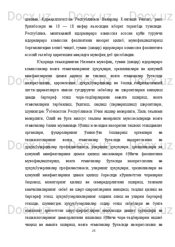 ҳокими,   Қорақалпоғистон   Республикаси   Вазирлар   Кенгаши   Раиси),   раис
ўринбосари   ва   10   —   18   нафар   аъзосидан   иборат   таркибда   тузилади.
Республика,   минтақавий   идоралараро   комиссия   асосан   қуйи   турувчи
идоралараро   комиссия   фаолиятини   назорат   қилиб,   мувофиқлаштириш
борганлагидан келиб чиқиб, туман (шаҳар) идорлараро комиссия фаолиятига
асосий эътибор қаратишни мақсадга мувофиқ деб ҳисобладик.
  Юқорида   таъкидланган   Низомга   мувофиқ,   туман   (шаҳар)   идорлараро
комиссиялар   вояга   етмаганларнинг   ҳуқуқлари,   эркинликлари   ва   қонуний
манфаатларини   ҳимоя   қилиш   ва   тиклаш,   вояга   етмаганлар   ўртасида
назоратсизлик,   қаровсизлик,   ҳуқуқбузарликлар   ва   бошқа   ғайриижтимоий
хатти-ҳаракатларга   имкон   туғдирувчи   сабаблар   ва   шароитларни   аниқлаш
ҳамда   бартараф   этиш   чора-тадбирларини   амалга   ошириш,   вояга
етмаганларни   тарбиялаш,   ўқитиш,   сақлаш   (парваришлаш)   шароитлари,
шунингдек  Ўзбекистон Республикаси Ички ишлар вазирлиги, Халқ таълими
вазирлиги,   Олий   ва   ўрта   махсус   таълим   вазирлиги   муассасаларида   вояга
етмаганлар билан муомалада бўлиш юзасидан назоратни ташкил этишдавлат
органлари,   фуқароларнинг   ўзини-ўзи   бошқариш   органлари   ва
ташкилотларнинг   вояга   етмаганлар   ўртасида   назоратсизлик   ва
ҳуқуқбузарликлар   профилактикаси,   уларнинг   ҳуқуқлари,   эркинликлари   ва
қонуний   манфаатларини   ҳимоя   қилиш   масалалари   бўйича   фаолиятини
мувофиқлаштириш,   вояга   етмаганлар   ўртасида   назоратсизлик   ва
ҳуқуқбузарликлар   профилактикаси,   уларнинг   ҳуқуқлари,   эркинликлари   ва
қонуний   манфаатларини   ҳимоя   қилиш   борасида   кўрилаётган   чораларни
баҳолаш,   мониторинг   қилиш   ва   самарадорлигини   ошириш,   тизимли
камчиликларнинг   сабаб   ва   шарт-шароитларини   аниқлаш,   таҳлил   қилиш   ва
бартараф   этиш,   ҳуқуқбузарликларнинг   олдини   олиш   ва   уларни   бартараф
этишда,   шунингдек   ҳуқуқбузарликлар   содир   этиш   сабаблари   ва   бунга
имконият   яратаётган   шарт-шароитларни   аниқлашда   давлат   органлари   ва
ташкилотларнинг   ҳамкорлигини   яхшилаш   бўйича   чора-тадбирларни   ишлаб
чиқиш   ва   амалга   ошириш,   вояга   етмаганлар   ўртасида   назоратсизлик   ва
25 
